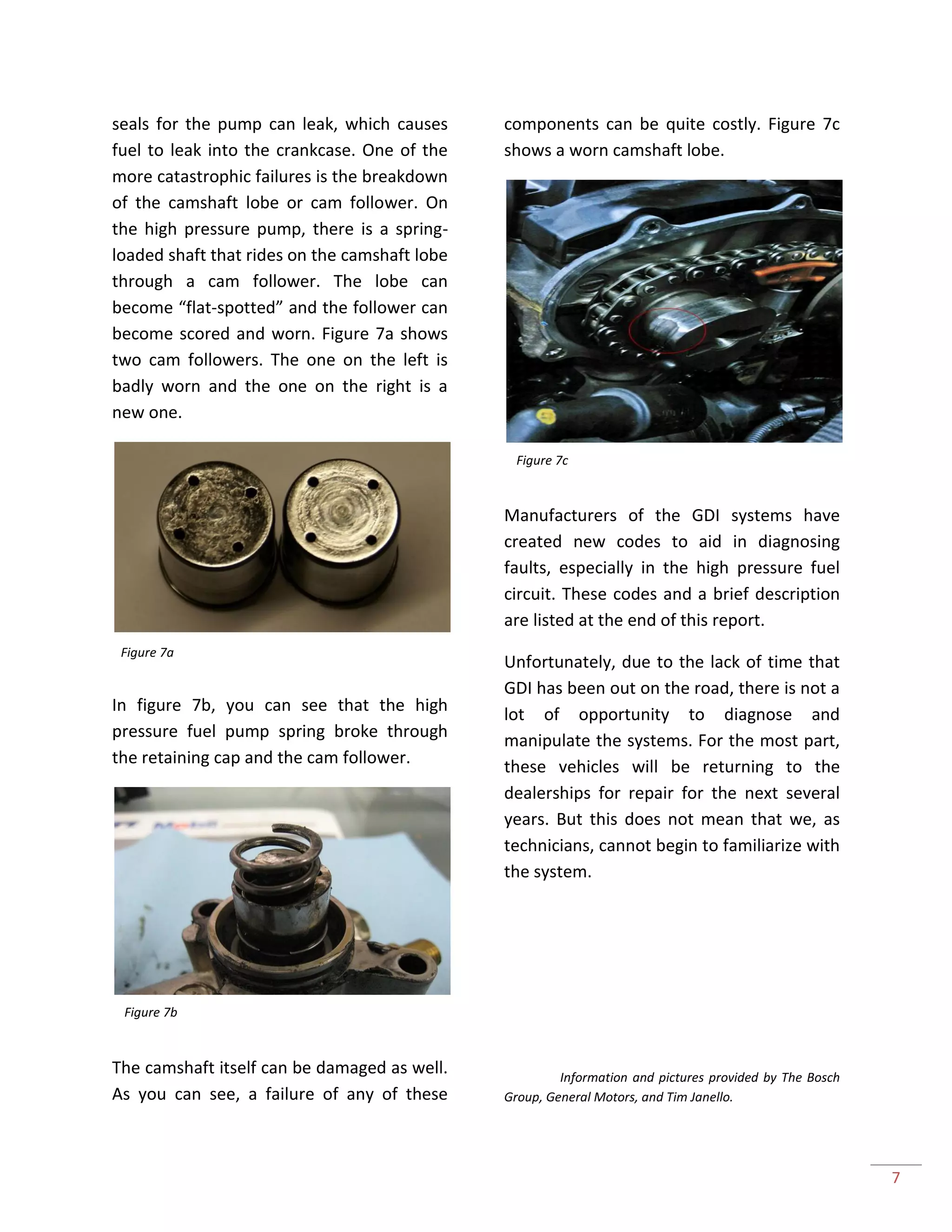 7
seals for the pump can leak, which causes
fuel to leak into the crankcase. One of the
more catastrophic failures is the breakdown
of the camshaft lobe or cam follower. On
the high pressure pump, there is a spring-
loaded shaft that rides on the camshaft lobe
through a cam follower. The lobe can
become “flat-spotted” and the follower can
become scored and worn. Figure 7a shows
two cam followers. The one on the left is
badly worn and the one on the right is a
new one.
In figure 7b, you can see that the high
pressure fuel pump spring broke through
the retaining cap and the cam follower.
The camshaft itself can be damaged as well.
As you can see, a failure of any of these
components can be quite costly. Figure 7c
shows a worn camshaft lobe.
Manufacturers of the GDI systems have
created new codes to aid in diagnosing
faults, especially in the high pressure fuel
circuit. These codes and a brief description
are listed at the end of this report.
Unfortunately, due to the lack of time that
GDI has been out on the road, there is not a
lot of opportunity to diagnose and
manipulate the systems. For the most part,
these vehicles will be returning to the
dealerships for repair for the next several
years. But this does not mean that we, as
technicians, cannot begin to familiarize with
the system.
Information and pictures provided by The Bosch
Group, General Motors, and Tim Janello.
Figure 7a
Figure 7b
Figure 7c
 