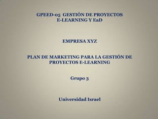 GPEED-05 GESTIÓN DE PROYECTOS
          E-LEARNING Y EaD



            EMPRESA XYZ


PLAN DE MARKETING PARA LA GESTIÓN DE
        PROYECTOS E-LEARNING


               Grupo 3



          Universidad Israel
 