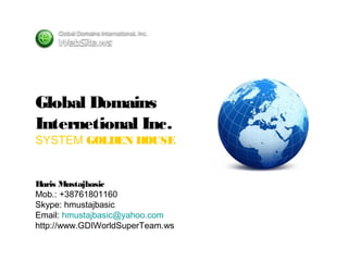 Global Domains
Internetional Inc.
SYSTEM GOLDEN HOUSE
Haris Mustajbasic
Mob.: +38761801160
Skype: hmustajbasic
Email: hmustajbasic@yahoo.com
http://www.GDIWorldSuperTeam.ws
 