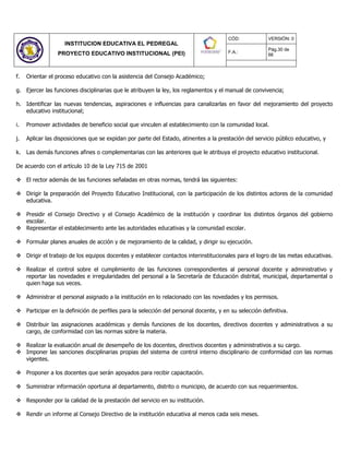 INSTITUCION EDUCATIVA EL PEDREGAL
PROYECTO EDUCATIVO INSTITUCIONAL (PEI)
CÓD: VERSIÓN: 0
F.A.:
Pág.30 de
66
f. Orientar el proceso educativo con la asistencia del Consejo Académico;
g. Ejercer las funciones disciplinarias que le atribuyen la ley, los reglamentos y el manual de convivencia;
h. Identificar las nuevas tendencias, aspiraciones e influencias para canalizarlas en favor del mejoramiento del proyecto
educativo institucional;
i. Promover actividades de beneficio social que vinculen al establecimiento con la comunidad local.
j. Aplicar las disposiciones que se expidan por parte del Estado, atinentes a la prestación del servicio público educativo, y
k. Las demás funciones afines o complementarias con las anteriores que le atribuya el proyecto educativo institucional.
De acuerdo con el artículo 10 de la Ley 715 de 2001
 El rector además de las funciones señaladas en otras normas, tendrá las siguientes:
 Dirigir la preparación del Proyecto Educativo Institucional, con la participación de los distintos actores de la comunidad
educativa.
 Presidir el Consejo Directivo y el Consejo Académico de la institución y coordinar los distintos órganos del gobierno
escolar.
 Representar el establecimiento ante las autoridades educativas y la comunidad escolar.
 Formular planes anuales de acción y de mejoramiento de la calidad, y dirigir su ejecución.
 Dirigir el trabajo de los equipos docentes y establecer contactos interinstitucionales para el logro de las metas educativas.
 Realizar el control sobre el cumplimiento de las funciones correspondientes al personal docente y administrativo y
reportar las novedades e irregularidades del personal a la Secretaría de Educación distrital, municipal, departamental o
quien haga sus veces.
 Administrar el personal asignado a la institución en lo relacionado con las novedades y los permisos.
 Participar en la definición de perfiles para la selección del personal docente, y en su selección definitiva.
 Distribuir las asignaciones académicas y demás funciones de los docentes, directivos docentes y administrativos a su
cargo, de conformidad con las normas sobre la materia.
 Realizar la evaluación anual de desempeño de los docentes, directivos docentes y administrativos a su cargo.
 Imponer las sanciones disciplinarias propias del sistema de control interno disciplinario de conformidad con las normas
vigentes.
 Proponer a los docentes que serán apoyados para recibir capacitación.
 Suministrar información oportuna al departamento, distrito o municipio, de acuerdo con sus requerimientos.
 Responder por la calidad de la prestación del servicio en su institución.
 Rendir un informe al Consejo Directivo de la institución educativa al menos cada seis meses.
 