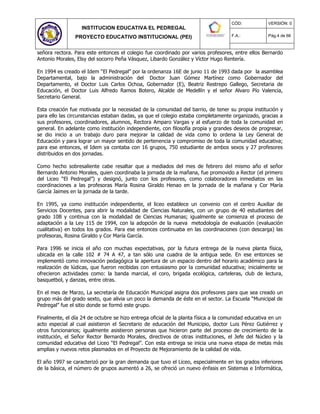 INSTITUCION EDUCATIVA EL PEDREGAL
PROYECTO EDUCATIVO INSTITUCIONAL (PEI)
CÓD: VERSIÓN: 0
F.A.: Pág.4 de 66
señora rectora. Para este entonces el colegio fue coordinado por varios profesores, entre ellos Bernardo
Antonio Morales, Elsy del socorro Peña Vásquez, Libardo González y Víctor Hugo Rentería.
En 1994 es creado el Idem “El Pedregal” por la ordenanza 16E de junio 11 de 1993 dada por la asamblea
Departamental, bajo la administración del Doctor Juan Gómez Martínez como Gobernador del
Departamento, el Doctor Luis Carlos Ochoa, Gobernador (E), Beatriz Restrepo Gallego, Secretaria de
Educación, el Doctor Luis Alfredo Ramos Botero, Alcalde de Medellín y el señor Alvaro Pío Valencia,
Secretario General.
Esta creación fue motivada por la necesidad de la comunidad del barrio, de tener su propia institución y
para ello las circunstancias estaban dadas, ya que el colegio estaba completamente organizado, gracias a
sus profesores, coordinadores, alumnos, Rectora Amparo Vargas y al esfuerzo de toda la comunidad en
general. En adelante como institución independiente, con filosofía propia y grandes deseos de progresar,
se dio inicio a un trabajo duro para mejorar la calidad de vida como lo ordena la Ley General de
Educación y para lograr un mayor sentido de pertenencia y compromiso de toda la comunidad educativa;
para ese entonces, el Idem ya contaba con 16 grupos, 750 estudiante de ambos sexos y 27 profesores
distribuidos en dos jornadas.
Como hecho sobresaliente cabe resaltar que a mediados del mes de febrero del mismo año el señor
Bernardo Antonio Morales, quien coordinaba la jornada de la mañana, fue promovido a Rector (el primero
del Liceo “El Pedregal”) y designó, junto con los profesores, como colaboradores inmediatos en las
coordinaciones a las profesoras María Rosina Giraldo Henao en la jornada de la mañana y Cor María
García Jaimes en la jornada de la tarde.
En 1995, ya como institución independiente, el liceo establece un convenio con el centro Auxiliar de
Servicios Docentes, para abrir la modalidad de Ciencias Naturales, con un grupo de 40 estudiantes del
grado 10B y continua con la modalidad de Ciencias Humanas; igualmente se comienza el proceso de
adaptación a la Ley 115 de 1994, con la adopción de la nueva metodología de evaluación (evaluación
cualitativa) en todos los grados. Para ese entonces continuaba en las coordinaciones (con descarga) las
profesoras, Rosina Giraldo y Cor María García.
Para 1996 se inicia el año con muchas expectativas, por la futura entrega de la nueva planta física,
ubicada en la calle 102 # 74 A 47, a tan sólo una cuadra de la antigua sede. En ese entonces se
implementó como innovación pedagógica la apertura de un espacio dentro del horario académico para la
realización de lúdicas, que fueron recibidas con entusiasmo por la comunidad educativa; inicialmente se
ofrecieron actividades como: la banda marcial, el coro, brigada ecológica, carteleras, club de lectura,
basquetbol, y danzas, entre otras.
En el mes de Marzo, La secretaría de Educación Municipal asigna dos profesores para que sea creado un
grupo más del grado sexto, que alivia un poco la demanda de éste en el sector. La Escuela “Municipal de
Pedregal” fue el sitio donde se formó este grupo.
Finalmente, el día 24 de octubre se hizo entrega oficial de la planta física a la comunidad educativa en un
acto especial al cual asistieron el Secretario de educación del Municipio, doctor Luis Pérez Gutiérrez y
otros funcionarios; igualmente asistieron personas que hicieron parte del proceso de crecimiento de la
institución, el Señor Rector Bernardo Morales, directivos de otras instituciones, el Jefe del Núcleo y la
comunidad educativa del Liceo “El Pedregal”. Con esta entrega se inicia una nueva etapa de metas más
amplias y nuevos retos plasmados en el Proyecto de Mejoramiento de la calidad de vida.
El año 1997 se caracterizó por la gran demanda que tuvo el Liceo, especialmente en los grados inferiores
de la básica, el número de grupos aumentó a 26, se ofreció un nuevo énfasis en Sistemas e Informática,
 