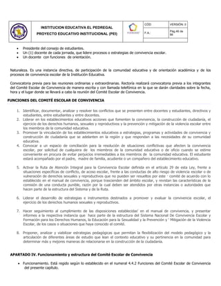INSTITUCION EDUCATIVA EL PEDREGAL
PROYECTO EDUCATIVO INSTITUCIONAL (PEI)
CÓD: VERSIÓN: 0
F.A.:
Pág.46 de
66
 Presidente del consejo de estudiantes.
 Un (1) docente de cada jornada, que lidere procesos o estrategias de convivencia escolar.
 Un docente con funciones de orientación.
Naturaleza. Es una instancia directiva, de participación de la comunidad educativa y de orientación académica y de los
procesos de convivencia escolar de la Institución Educativa.
Convocatoria previa para las reuniones ordinarias y extraordinarias. Rectoría realizará convocatoria previa a los integrantes
del Comité Escolar de Convivencia de manera escrita y con llamada telefónica en la que se darán claridades sobre la fecha,
hora y el lugar donde se llevará a cabo la reunión del Comité Escolar de Convivencia.
FUNCIONES DEL COMITÉ ESCOLAR DE CONVIVENCIA
1. Identificar, documentar, analizar y resolver los conflictos que se presenten entre docentes y estudiantes, directivos y
estudiantes, entre estudiantes y entre docentes.
2. Liderar en los establecimientos educativos acciones que fomenten la convivencia, la construcción de ciudadanía, el
ejercicio de los derechos humanos, sexuales y reproductivos y la prevención y mitigación de la violencia escolar entre
los miembros de la comunidad educativa.
3. Promover la vinculación de los establecimientos educativos a estrategias, programas y actividades de convivencia y
construcción de ciudadanía que se adelanten en la región y que respondan a las necesidades de su comunidad
educativa.
4. Convocar a un espacio de conciliación para la resolución de situaciones conflictivas que afecten la convivencia
escolar, por solicitud de cualquiera de los miembros de la comunidad educativa o de oficio cuando se estime
conveniente en procura de evitar perjuicios irremediables a los miembros de la comunidad educativa. El estudiante
estará acompañado por el padre, madre de familia, acudiente o un compañero del establecimiento educativo.
5. Activar la Ruta de Atención Integral para la Convivencia Escolar definida en el artículo 29 de esta Ley, frente a
situaciones específicas de conflicto, de acoso escolar, frente a las conductas de alto riesgo de violencia escolar o de
vulneración de derechos sexuales y reproductivos que no pueden ser resueltos por este · comité de acuerdo con lo
establecido en el manual de convivencia, porque trascienden del ámbito escolar, y revistan las características de la
comisión de una conducta punible, razón por la cual deben ser atendidos por otras instancias o autoridades que
hacen parte de la estructura del Sistema y de la Ruta.
6. Liderar el desarrollo de estrategias e instrumentos destinados a promover y evaluar la convivencia escolar, el
ejercicio de los derechos humanos sexuales y reproductivos.
7. Hacer seguimiento al cumplimiento de las disposiciones establecidas’ en el manual de convivencia, y presentar
informes a la respectiva instancia que hace parte de la estructura del Sistema Nacional De Convivencia Escolar y
Formación para los Derechos Humanos, la Educación para la Sexualidad y la Prevención y ‘ Mitigación de la Violencia
Escolar, de los casos o situaciones que haya conocido el comité.
8. Proponer, analizar y viabilizar estrategias pedagógicas que permitan la flexibilización del modelo pedagógico y la
articulación de diferentes áreas de estudio que lean el contexto educativo y su pertinencia en la comunidad para
determinar más y mejores maneras de relacionarse en la construcción de la ciudadanía.
APARTADO IV. Funcionamiento y estructura del Comité Escolar de Convivencia
 Funcionamiento. Está regido según lo establecido en el numeral 4.4.2 Funciones del Comité Escolar de Convivencia
del presente capítulo.
 