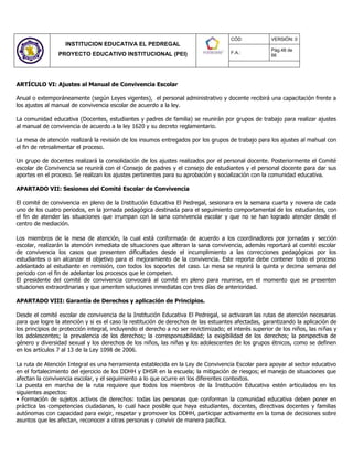 INSTITUCION EDUCATIVA EL PEDREGAL
PROYECTO EDUCATIVO INSTITUCIONAL (PEI)
CÓD: VERSIÓN: 0
F.A.:
Pág.48 de
66
ARTÍCULO VI: Ajustes al Manual de Convivencia Escolar
Anual o extemporáneamente (según Leyes vigentes), el personal administrativo y docente recibirá una capacitación frente a
los ajustes al manual de convivencia escolar de acuerdo a la ley.
La comunidad educativa (Docentes, estudiantes y padres de familia) se reunirán por grupos de trabajo para realizar ajustes
al manual de convivencia de acuerdo a la ley 1620 y su decreto reglamentario.
La mesa de atención realizará la revisión de los insumos entregados por los grupos de trabajo para los ajustes al mahual con
el fin de retroalimentar el proceso.
Un grupo de docentes realizará la consolidación de los ajustes realizados por el personal docente. Posteriormente el Comité
escolar de Convivencia se reunirá con el Consejo de padres y el consejo de estudiantes y el personal docente para dar sus
aportes en el proceso. Se realizan los ajustes pertinentes para su aprobación y socialización con la comunidad educativa.
APARTADO VII: Sesiones del Comité Escolar de Convivencia
El comité de convivencia en pleno de la Institución Educativa El Pedregal, sesionara en la semana cuarta y novena de cada
uno de los cuatro periodos, en la jornada pedagógica destinada para el seguimiento comportamental de los estudiantes, con
el fin de atender las situaciones que irrumpan con la sana convivencia escolar y que no se han logrado atender desde el
centro de mediación.
Los miembros de la mesa de atención, la cual está conformada de acuerdo a los coordinadores por jornadas y sección
escolar, realizarán la atención inmediata de situaciones que alteran la sana convivencia, además reportará al comité escolar
de convivencia los casos que presenten dificultades desde el incumplimiento a las correcciones pedagógicas por los
estudiantes o sin alcanzar el objetivo para el mejoramiento de la convivencia. Este reporte debe contener todo el proceso
adelantado al estudiante en remisión, con todos los soportes del caso. La mesa se reunirá la quinta y decima semana del
periodo con el fin de adelantar los procesos que le competen.
El presidente del comité de convivencia convocará al comité en pleno para reunirse, en el momento que se presenten
situaciones extraordinarias y que ameriten soluciones inmediatas con tres días de anterioridad.
APARTADO VIII: Garantía de Derechos y aplicación de Principios.
Desde el comité escolar de convivencia de la Institución Educativa El Pedregal, se activaran las rutas de atención necesarias
para que logre la atención y si es el caso la restitución de derechos de las estuantes afectadas, garantizando la aplicación de
los principios de protección integral, incluyendo el derecho a no ser revictimizado; el interés superior de los niños, las niñas y
los adolescentes; la prevalencia de los derechos; la corresponsabilidad; la exigibilidad de los derechos; la perspectiva de
género y diversidad sexual y los derechos de los niños, las niñas y los adolescentes de los grupos étnicos, como se definen
en los artículos 7 al 13 de la Ley 1098 de 2006.
La ruta de Atención Integral es una herramienta establecida en la Ley de Convivencia Escolar para apoyar al sector educativo
en el fortalecimiento del ejercicio de los DDHH y DHSR en la escuela; la mitigación de riesgos; el manejo de situaciones que
afectan la convivencia escolar, y el seguimiento a lo que ocurre en los diferentes contextos.
La puesta en marcha de la ruta requiere que todos los miembros de la Institución Educativa estén articulados en los
siguientes aspectos:
• Formación de sujetos activos de derechos: todas las personas que conforman la comunidad educativa deben poner en
práctica las competencias ciudadanas, lo cual hace posible que haya estudiantes, docentes, directivas docentes y familias
autónomas con capacidad para exigir, respetar y promover los DDHH, participar activamente en la toma de decisiones sobre
asuntos que les afectan, reconocer a otras personas y convivir de manera pacífica.
 
