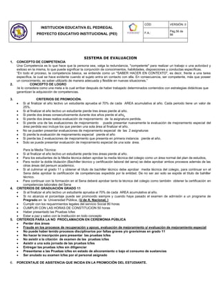 INSTITUCION EDUCATIVA EL PEDREGAL
PROYECTO EDUCATIVO INSTITUCIONAL (PEI)
CÓD: VERSIÓN: 0
F.A.:
Pág.56 de
66
SISTEMA DE EVALUACION
1. CONCEPTO DE COMPETENCIA
Una Competencia es lo que hace que la persona sea, valga la redundancia, "competente" para realizar un trabajo o una actividad y
exitoso en la misma, lo que puede significar la conjunción de conocimientos, habilidades, disposiciones y conductas específicas.
“En todo el proceso, la competencia básica, se entiende como un "SABER HACER EN CONTEXTO", es decir, frente a una tarea
específica, la cual se hace evidente cuando el sujeto entra en contacto con ella. En consecuencia, ser competente, más que poseer
un conocimiento, es saber utilizarlo de manera adecuada y flexible en nuevas situaciones.”
2. CONCEPTO DE LOGRO
Se lo considera como una meta a la cual arribar después de haber trabajado determinados contenidos con estrategias didácticas que
garantizan la adquisición de competencias.
3. CRITERIOS DE PROMOCIÓN.
 Si al finalizar el año lectivo un estudiante aprueba el 70% de cada AREA acumulativa al año. Cada periodo tiene un valor de
25%.
 Si al finalizar el año lectivo un estudiante pierde tres áreas pierde al año.
 Si pierde dos áreas consecutivamente durante dos años pierde el año.
 Si pierde dos áreas realiza evaluación de mejoramiento de la asignatura perdida.
 Si pierde una de las evaluaciones de mejoramiento puede presentar nuevamente la evaluación de mejoramiento especial del
área perdida eso incluye los que pierden una sola área al finalizar el año.
 No se pueden presentar evaluaciones de mejoramiento especial de las 2 asignaturas
 Si pierde la evaluación de mejoramiento especial pierde el año
 Si pierde las 2 evaluaciones de mejoramiento que presenta en primera instancia pierde el año.
 Solo se puede presentar evaluación de mejoramiento especial de una sola área.
Para la Media Técnica:
 Si al finalizar el año lectivo un estudiante pierde tres áreas pierde al año.
 Para los estudiantes de la Media técnica deben aprobar la media técnica del colegio como un área normal del plan de estudios,
 Para recibir la doble titulación (Bachiller técnico y certificación laboral del sena) se debe aprobar ambos procesos además de las
otras áreas del pensum académico.
 Si al culminar el grado 11 y obtener el título de bachiller técnico debe aprobar media técnica del colegio, para continuar en el
Sena debe aprobar la certificación de competencias expedida por la entidad. De no ser así solo se expide el título de bahiller
técnico.
 Para continuar con la formación en el Sena deberá aprobar tanto la técnica del colegio como también obtener la certificación en
competencias laborales del Sena
4. CRITERIOS DE GRADUACIÓN GRADO 11
 Si al finalizar el año lectivo un estudiante aprueba el 70% de cada AREA acumulativa al año.
 Si no alcanza el porcentaje puede ser promovido siempre y cuando haya pasado el examen de admisión a un programa de
Pregrado en la Universidad Pública, (U de A, Nacional, )
 Cumplir con los requerimientos legales del servicio Social 80 horas
 CUMPLIR CON LAS HORAS DE CONSTITUCION 50 horas
 Haber presentado las Pruebas Icfes
 Estar a paz y salvo con la Institución en todo concepto
5. CRITERIOS PARA LA NO PROCLAMACION EN CEREMONIA PÚBLICA
 Perder dos áreas
 Fraude en los procesos de recuperación y apoyo, evaluación de mejoramiento y/ evaluación de mejoramiento especial
 No puede haber tenido procesos disciplinarios por faltas graves y/o gravísimas en grado 11
 No hacer la inscripción para presentar las pruebas Icfes
 No asistir a la citación de examen de las pruebas icfes
 Asistir a una sola jornada de las pruebas Icfes
 Entregar las pruebas icfes sin diligenciar
 Presentarse a las Pruebas icfes en estado de alicoramiento o bajo el consumo de sustancias
 Ser anulado su examen Icfes por el personal asignado
6. PORCENTAJE DE ASISTENCIA QUE INCIDA EN LA PROMOCIÓN DEL ESTUDIANTE.
 