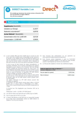 DIRECT Variable 1 an
Prix variables gaz naturel pour les contrats conclus en Novembre 2023
Pour les particuliers en Région Wallonne
Prix, 6% de tva comprise(9)
Suppléments
Suppléments (€cent/kWh)
Cotisation sur l'énergie 0,10577
Redevance raccordement(3)
0,00750
Accise fédérale(8)
(€cent/kWh)
Consommation entre 0 & 12.000 kWh 0,87238
Consommation> 12.000 kWh 0,90839
(1) Le prix variable offert peut être modifié dans le courant du mois
(p.ex. suite à des variations dans la disponibilité du gaz naturel sur
le marché). Le prix valable est celui qui est affiché sur engie.be à la
date de souscription du contrat. Les formules de prix sont valables
pour tous les contrats conclus en Novembre 2023 et débutant au
plus tard le dernier jour du 6e mois après la souscription du contrat.
Le prix du gaz de votre Contrat est indexé mensuellement. Le
paramètre d’indexation est la moyenne arithmétique des cotations
journalières du gaz naturel sur les "European Spot Gas Markets"
("ESGM") publiées par ICIS-Heren Energy Ltd., sous le titre "ZTP
Price Assessment Day-Ahead" pour les jours de la semaine et sous
le titre "ZTP Price Assessment Weekend" pour les jours du weekend
durant le mois de fourniture. Le paramètre ZTP DAM (Heren),
exprimé en €/MWh, est calculé et publié sur engie.be.
La valeur du ZTP DAM (Heren) du mois en cours ne sera connue
qu'en fin de mois. À titre informatif, les prix indiqués sont basés sur
la dernière valeur du ZTP DAM (Heren) connue (Octobre 2023:
42,6190 €/MWh).
Les valeurs historiques du ZTP DAM (Heren) peuvent être
consultées sur engie.be.
Le paramètre ZTP DAM (Heren) annuel estimé s’élève à 53,9174
€/MWh pour ce mois-ci selon la méthodologie de la VREG :
https://www.vreg.be/nl/faq/berekening-variabele-energieprijzen-de
-v-testr
La formule hors TVA d'application pour Novembre 2023 est la
suivante:
Prélèvement: 1,6201 + (0,1000 x ZTP DAM (Heren)
(2) Les coûts de réseau sont approuvés par la CREG et par la CWaPE.
(3) Vous ne payez pas de TVA sur ces coûts.
(6) Le calcul a été effectué en août 2022 pour un contrat EASY Variable
sur la base d'une consommation privée de 16000 kWh/an en
Walllonie. Prix 6% de tva comprise.
(7) Vous trouverez plus d'informations sur vos paiements sur
www.engie.be/fr/support/faq/facture/paiements.
(8) Droit d’accises spécial d’application à partir du 01/01/2023
remplaçant la cotisation fédérale. Il est calculé sur base annuelle,
suivant un tarif dégressif par tranche de consommation.
(9) La TVA peut être adaptée en fonction des modifications légales.
Frais de rappel et de mise en demeure(3) (7)
Montants d'application en 2023
Frais de rappel (1er gratuit) 7,50 € (max
Mise en demeure 15,00 € (max)
 