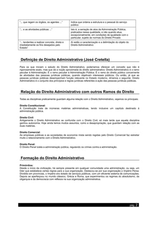 “... que regem os órgãos, os agentes ...” Indica que ordena a estrutura e o pessoal do serviço
público
“... e as atividades públicas ...” Isto é, a seriação de atos da Administração Pública,
praticados nessa qualidade, e não quando atua,
excepcionalmente, em condições de igualdade com o
particular, sujeito às normas do Direito Privado
“... tendentes a realizar concreta, direta e
imediatamente os fins desejados pelo
Estado”
Aí estão a caracterização e a delimitação do objeto do
Direito Administrativo
Definição de Direito Administrativo (José Cretella)
Para os que iniciam o estudo do Direito Administrativo, poderíamos oferecer um conceito que não é
rigorosamente exato, mas que dá a noção aproximada do direito administrativo: Direito Administrativo é o ramo
peculiar à Administração. É o ramo peculiar à Administração Pública. É o ramo do direito público concernente
às atividades das pessoas jurídicas públicas, quando objetivam interesses públicos. Ou então, já que as
pessoas jurídicas públicas desempenham função relevante no Estado moderno, diríamos o seguinte: Direito
Administrativo é o conjunto dos princípios e regras jurídicas referentes à ação das pessoas jurídicas públicas.
Relação do Direito Administrativo com outros Ramos do Direito
Todas as disciplinas praticamente guardam alguma relação com o Direito Administrativo, vejamos os principais:
Direito Constitucional:
A Constituição trata de inúmeras matérias administrativas, tendo inclusive um capítulo destinado à
administração pública.
Direito Civil:
Antigamente o Direito Administrativo se confundia com o Direito Civil, só mais tarde que aquela disciplina
ganhou autonomia. Hoje ainda temos muitos assuntos, como a desapropriação, que guardam relação com as
duas matérias.
Direito Comercial:
As empresas públicas e as sociedades de economia mista sendo regidas pelo Direito Comercial faz estreitar
muito o relacionamento com o Direito Administrativo.
Direito Penal:
O Direito Penal tutela a administração pública, regulando os crimes contra a administração.
Formação do Direito Administrativo
Primórdios:
Desde o início da civilização, há sempre presente em qualquer comunidade uma administração, ou seja, um
líder que estabelece certas regras para a sua organização. Destacou-se por sua organização o Império Persa.
Dividido em províncias, o Império era dotado de serviços públicos, com um eficiente sistema de comunicações.
Depois se aperfeiçoou no mundo clássico, Grécia e Roma, que experimentou os regimes do absolutismo, da
oligarquia e da democracia com reflexos na sua organização administrativa.
www.apostilasdedireito.cjb.net pág. 2
 