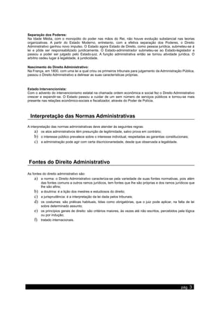 Separação dos Poderes:
Na Idade Média, com o monopólio do poder nas mãos do Rei, não houve evolução substancial nas teorias
organizativas. A partir do Estado Moderno, entretanto, com a efetiva separação dos Poderes, o Direito
Administrativo ganhou novo impulso. O Estado agora Estado de Direito, como pessoa jurídica, submeteu-se à
lei e pôde ser responsabilizado juridicamente. O Estado-administrador submeteu-se ao Estado-legislador e
passou a poder ser julgado pelo Estado-juiz. A função administrativa então se tornou atividade jurídica. O
arbítrio cedeu lugar à legalidade, à juridicidade.
Nascimento do Direito Administrativo:
Na França, em 1800, com uma lei a qual criou os primeiros tribunais para julgamento da Administração Pública,
passou o Direito Administrativo a delinear as suas características próprias.
Estado Intervencionista:
Com o advento do intervencionismo estatal na chamada ordem econômica e social fez o Direito Administrativo
crescer e expandir-se. O Estado passou a cuidar de um sem número de serviços públicos e tornou-se mais
presente nas relações econômico-sociais e fiscalizador, através do Poder de Polícia.
Interpretação das Normas Administrativas
A interpretação das normas administrativas deve atender às seguintes regras:
a) os atos administrativos têm presunção de legitimidade, salvo prova em contrário;
b) o interesse público prevalece sobre o interesse individual, respeitadas as garantias constitucionais;
c) a administração pode agir com certa discricionariedade, desde que observada a legalidade.
Fontes do Direito Administrativo
As fontes do direito administrativo são:
a) a norma: o Direito Administrativo caracteriza-se pela variedade de suas fontes normativas, pois além
das fontes comuns a outros ramos jurídicos, tem fontes que lhe são próprias e dos ramos jurídicos que
lhe são afins;
b) a doutrina: é a lição dos mestres e estudiosos do direito;
c) a jurisprudência: é a interpretação da lei dada pelos tribunais;
d) os costumes: são práticas habituais, tidas como obrigatórias, que o juiz pode aplicar, na falta de lei
sobre determinado assunto;
e) os princípios gerais de direito: são critérios maiores, às vezes até não escritos, percebidos pela lógica
ou por indução;
f) tratado internacionais.
www.apostilasdedireito.cjb.net pág. 3
 