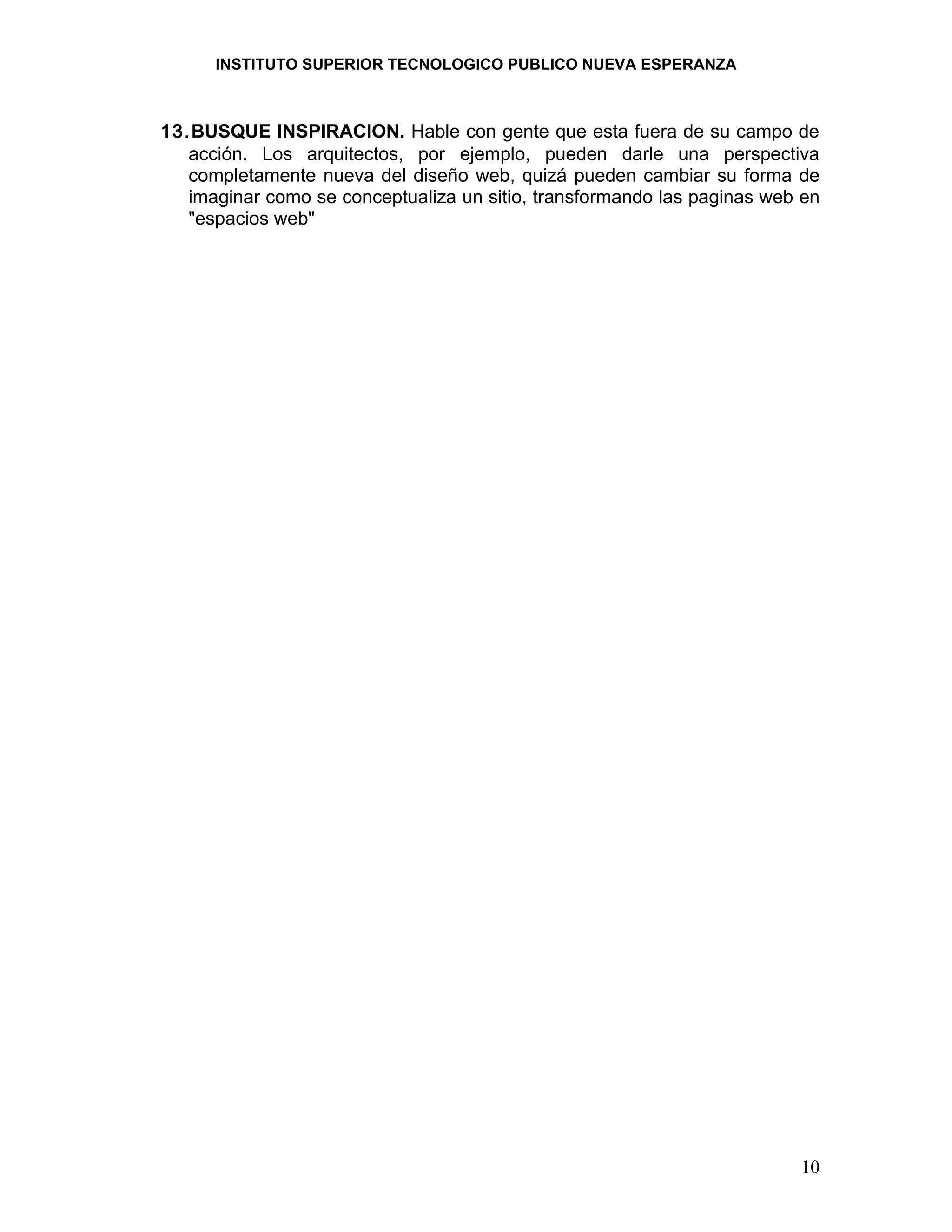 INSTITUTO SUPERIOR TECNOLOGICO PUBLICO NUEVA ESPERANZA



13.BUSQUE INSPIRACION. Hable con gente que esta fuera de su campo de
   acción. Los arquitectos, por ejemplo, pueden darle una perspectiva
   completamente nueva del diseño web, quizá pueden cambiar su forma de
   imaginar como se conceptualiza un sitio, transformando las paginas web en
   "espacios web"




                                                                         10
 