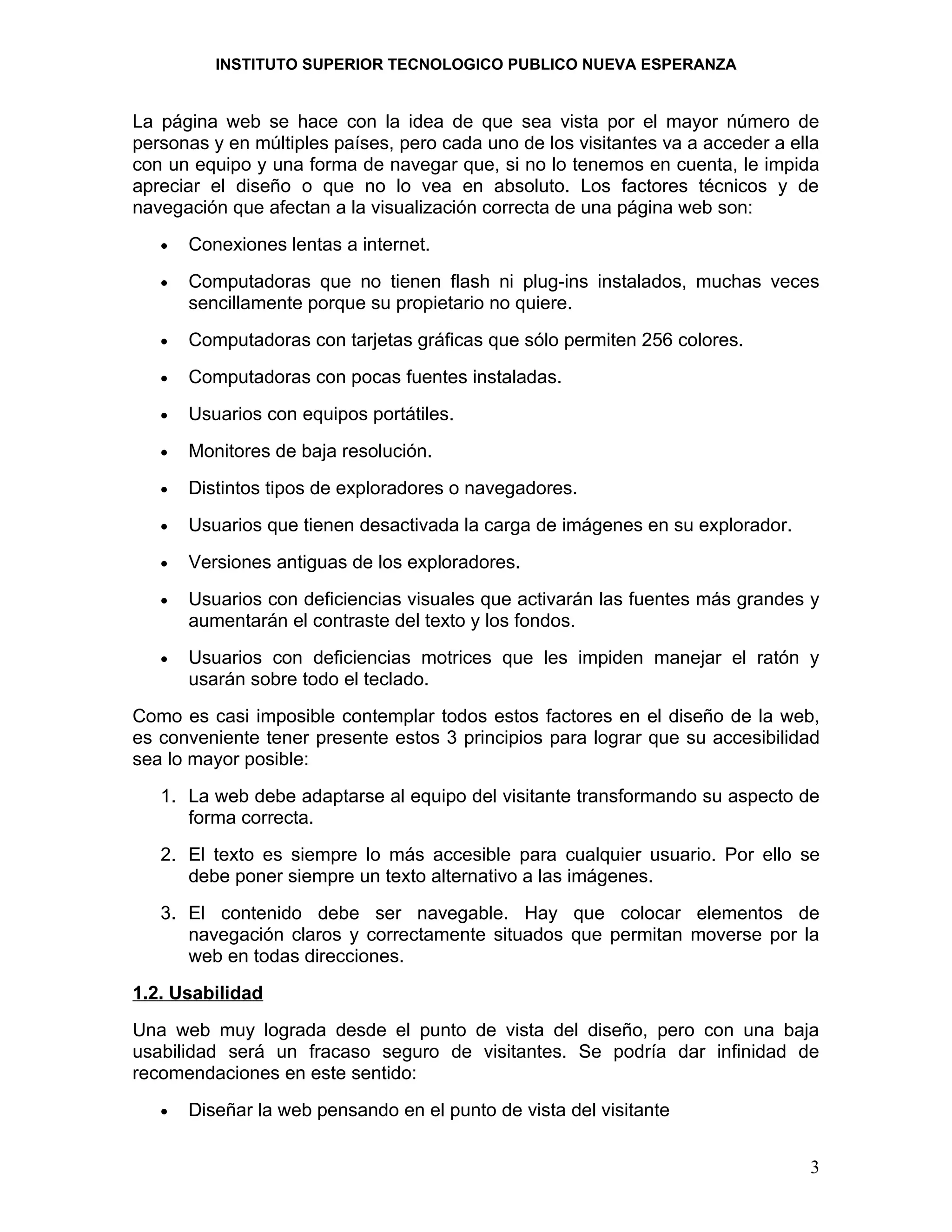 INSTITUTO SUPERIOR TECNOLOGICO PUBLICO NUEVA ESPERANZA


La página web se hace con la idea de que sea vista por el mayor número de
personas y en múltiples países, pero cada uno de los visitantes va a acceder a ella
con un equipo y una forma de navegar que, si no lo tenemos en cuenta, le impida
apreciar el diseño o que no lo vea en absoluto. Los factores técnicos y de
navegación que afectan a la visualización correcta de una página web son:
   •   Conexiones lentas a internet.
   •   Computadoras que no tienen flash ni plug-ins instalados, muchas veces
       sencillamente porque su propietario no quiere.
   •   Computadoras con tarjetas gráficas que sólo permiten 256 colores.
   •   Computadoras con pocas fuentes instaladas.
   •   Usuarios con equipos portátiles.
   •   Monitores de baja resolución.
   •   Distintos tipos de exploradores o navegadores.
   •   Usuarios que tienen desactivada la carga de imágenes en su explorador.
   •   Versiones antiguas de los exploradores.
   •   Usuarios con deficiencias visuales que activarán las fuentes más grandes y
       aumentarán el contraste del texto y los fondos.
   •   Usuarios con deficiencias motrices que les impiden manejar el ratón y
       usarán sobre todo el teclado.
Como es casi imposible contemplar todos estos factores en el diseño de la web,
es conveniente tener presente estos 3 principios para lograr que su accesibilidad
sea lo mayor posible:
   1. La web debe adaptarse al equipo del visitante transformando su aspecto de
      forma correcta.
   2. El texto es siempre lo más accesible para cualquier usuario. Por ello se
      debe poner siempre un texto alternativo a las imágenes.
   3. El contenido debe ser navegable. Hay que colocar elementos de
      navegación claros y correctamente situados que permitan moverse por la
      web en todas direcciones.
1.2. Usabilidad
Una web muy lograda desde el punto de vista del diseño, pero con una baja
usabilidad será un fracaso seguro de visitantes. Se podría dar infinidad de
recomendaciones en este sentido:
   •   Diseñar la web pensando en el punto de vista del visitante


                                                                                 3
 
