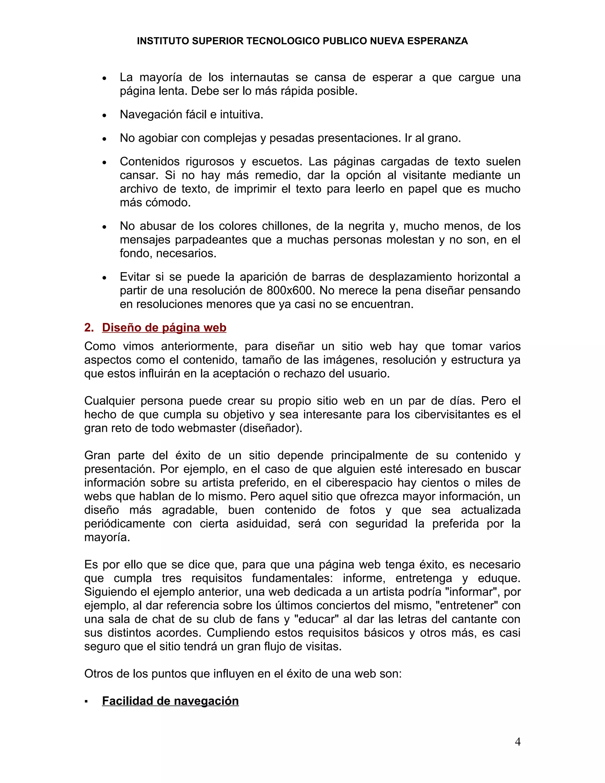 INSTITUTO SUPERIOR TECNOLOGICO PUBLICO NUEVA ESPERANZA


    •   La mayoría de los internautas se cansa de esperar a que cargue una
        página lenta. Debe ser lo más rápida posible.
    •   Navegación fácil e intuitiva.
    •   No agobiar con complejas y pesadas presentaciones. Ir al grano.
    •   Contenidos rigurosos y escuetos. Las páginas cargadas de texto suelen
        cansar. Si no hay más remedio, dar la opción al visitante mediante un
        archivo de texto, de imprimir el texto para leerlo en papel que es mucho
        más cómodo.
    •   No abusar de los colores chillones, de la negrita y, mucho menos, de los
        mensajes parpadeantes que a muchas personas molestan y no son, en el
        fondo, necesarios.
    •   Evitar si se puede la aparición de barras de desplazamiento horizontal a
        partir de una resolución de 800x600. No merece la pena diseñar pensando
        en resoluciones menores que ya casi no se encuentran.
2. Diseño de página web
Como vimos anteriormente, para diseñar un sitio web hay que tomar varios
aspectos como el contenido, tamaño de las imágenes, resolución y estructura ya
que estos influirán en la aceptación o rechazo del usuario.

Cualquier persona puede crear su propio sitio web en un par de días. Pero el
hecho de que cumpla su objetivo y sea interesante para los cibervisitantes es el
gran reto de todo webmaster (diseñador).

Gran parte del éxito de un sitio depende principalmente de su contenido y
presentación. Por ejemplo, en el caso de que alguien esté interesado en buscar
información sobre su artista preferido, en el ciberespacio hay cientos o miles de
webs que hablan de lo mismo. Pero aquel sitio que ofrezca mayor información, un
diseño más agradable, buen contenido de fotos y que sea actualizada
periódicamente con cierta asiduidad, será con seguridad la preferida por la
mayoría.

Es por ello que se dice que, para que una página web tenga éxito, es necesario
que cumpla tres requisitos fundamentales: informe, entretenga y eduque.
Siguiendo el ejemplo anterior, una web dedicada a un artista podría "informar", por
ejemplo, al dar referencia sobre los últimos conciertos del mismo, "entretener" con
una sala de chat de su club de fans y "educar" al dar las letras del cantante con
sus distintos acordes. Cumpliendo estos requisitos básicos y otros más, es casi
seguro que el sitio tendrá un gran flujo de visitas.

Otros de los puntos que influyen en el éxito de una web son:

▪   Facilidad de navegación


                                                                                 4
 