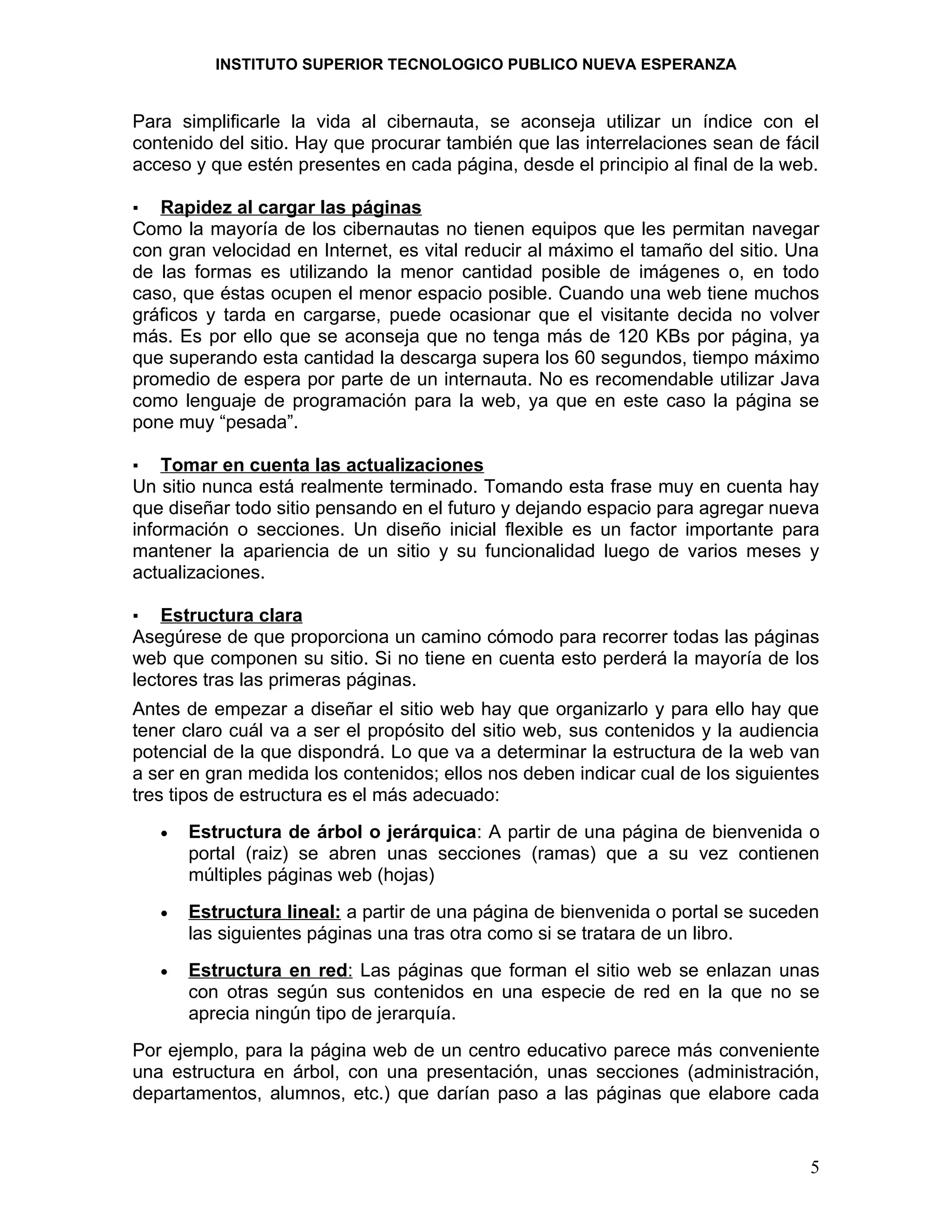 INSTITUTO SUPERIOR TECNOLOGICO PUBLICO NUEVA ESPERANZA


Para simplificarle la vida al cibernauta, se aconseja utilizar un índice con el
contenido del sitio. Hay que procurar también que las interrelaciones sean de fácil
acceso y que estén presentes en cada página, desde el principio al final de la web.

▪  Rapidez al cargar las páginas
Como la mayoría de los cibernautas no tienen equipos que les permitan navegar
con gran velocidad en Internet, es vital reducir al máximo el tamaño del sitio. Una
de las formas es utilizando la menor cantidad posible de imágenes o, en todo
caso, que éstas ocupen el menor espacio posible. Cuando una web tiene muchos
gráficos y tarda en cargarse, puede ocasionar que el visitante decida no volver
más. Es por ello que se aconseja que no tenga más de 120 KBs por página, ya
que superando esta cantidad la descarga supera los 60 segundos, tiempo máximo
promedio de espera por parte de un internauta. No es recomendable utilizar Java
como lenguaje de programación para la web, ya que en este caso la página se
pone muy “pesada”.

▪   Tomar en cuenta las actualizaciones
Un sitio nunca está realmente terminado. Tomando esta frase muy en cuenta hay
que diseñar todo sitio pensando en el futuro y dejando espacio para agregar nueva
información o secciones. Un diseño inicial flexible es un factor importante para
mantener la apariencia de un sitio y su funcionalidad luego de varios meses y
actualizaciones.

▪   Estructura clara
Asegúrese de que proporciona un camino cómodo para recorrer todas las páginas
web que componen su sitio. Si no tiene en cuenta esto perderá la mayoría de los
lectores tras las primeras páginas.
Antes de empezar a diseñar el sitio web hay que organizarlo y para ello hay que
tener claro cuál va a ser el propósito del sitio web, sus contenidos y la audiencia
potencial de la que dispondrá. Lo que va a determinar la estructura de la web van
a ser en gran medida los contenidos; ellos nos deben indicar cual de los siguientes
tres tipos de estructura es el más adecuado:
    •   Estructura de árbol o jerárquica: A partir de una página de bienvenida o
        portal (raiz) se abren unas secciones (ramas) que a su vez contienen
        múltiples páginas web (hojas)
    •   Estructura lineal: a partir de una página de bienvenida o portal se suceden
        las siguientes páginas una tras otra como si se tratara de un libro.
    •   Estructura en red: Las páginas que forman el sitio web se enlazan unas
        con otras según sus contenidos en una especie de red en la que no se
        aprecia ningún tipo de jerarquía.
Por ejemplo, para la página web de un centro educativo parece más conveniente
una estructura en árbol, con una presentación, unas secciones (administración,
departamentos, alumnos, etc.) que darían paso a las páginas que elabore cada


                                                                                 5
 