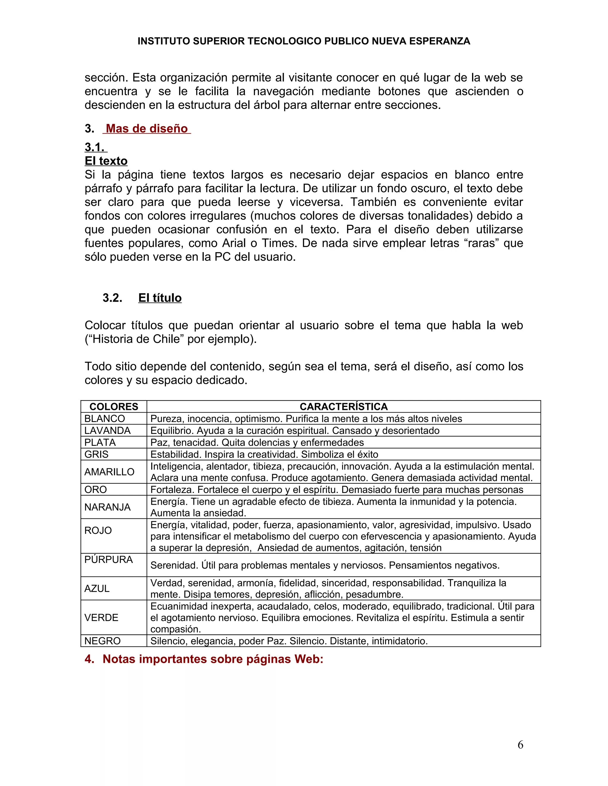 INSTITUTO SUPERIOR TECNOLOGICO PUBLICO NUEVA ESPERANZA


sección. Esta organización permite al visitante conocer en qué lugar de la web se
encuentra y se le facilita la navegación mediante botones que ascienden o
descienden en la estructura del árbol para alternar entre secciones.
3. Mas de diseño
3.1.
El texto
Si la página tiene textos largos es necesario dejar espacios en blanco entre
párrafo y párrafo para facilitar la lectura. De utilizar un fondo oscuro, el texto debe
ser claro para que pueda leerse y viceversa. También es conveniente evitar
fondos con colores irregulares (muchos colores de diversas tonalidades) debido a
que pueden ocasionar confusión en el texto. Para el diseño deben utilizarse
fuentes populares, como Arial o Times. De nada sirve emplear letras “raras” que
sólo pueden verse en la PC del usuario.


   3.2.    El título

Colocar títulos que puedan orientar al usuario sobre el tema que habla la web
(“Historia de Chile” por ejemplo).

Todo sitio depende del contenido, según sea el tema, será el diseño, así como los
colores y su espacio dedicado.

 COLORES                                          CARACTERÍSTICA
BLANCO       Pureza, inocencia, optimismo. Purifica la mente a los más altos niveles
LAVANDA      Equilibrio. Ayuda a la curación espiritual. Cansado y desorientado
PLATA        Paz, tenacidad. Quita dolencias y enfermedades
GRIS         Estabilidad. Inspira la creatividad. Simboliza el éxito
             Inteligencia, alentador, tibieza, precaución, innovación. Ayuda a la estimulación mental.
AMARILLO
             Aclara una mente confusa. Produce agotamiento. Genera demasiada actividad mental.
ORO          Fortaleza. Fortalece el cuerpo y el espíritu. Demasiado fuerte para muchas personas
             Energía. Tiene un agradable efecto de tibieza. Aumenta la inmunidad y la potencia.
NARANJA
             Aumenta la ansiedad.
             Energía, vitalidad, poder, fuerza, apasionamiento, valor, agresividad, impulsivo. Usado
ROJO
             para intensificar el metabolismo del cuerpo con efervescencia y apasionamiento. Ayuda
             a superar la depresión, Ansiedad de aumentos, agitación, tensión
PÚRPURA
             Serenidad. Útil para problemas mentales y nerviosos. Pensamientos negativos.
             Verdad, serenidad, armonía, fidelidad, sinceridad, responsabilidad. Tranquiliza la
AZUL
             mente. Disipa temores, depresión, aflicción, pesadumbre.
             Ecuanimidad inexperta, acaudalado, celos, moderado, equilibrado, tradicional. Útil para
VERDE        el agotamiento nervioso. Equilibra emociones. Revitaliza el espíritu. Estimula a sentir
             compasión.
NEGRO        Silencio, elegancia, poder Paz. Silencio. Distante, intimidatorio.
4. Notas importantes sobre páginas Web:




                                                                                                 6
 