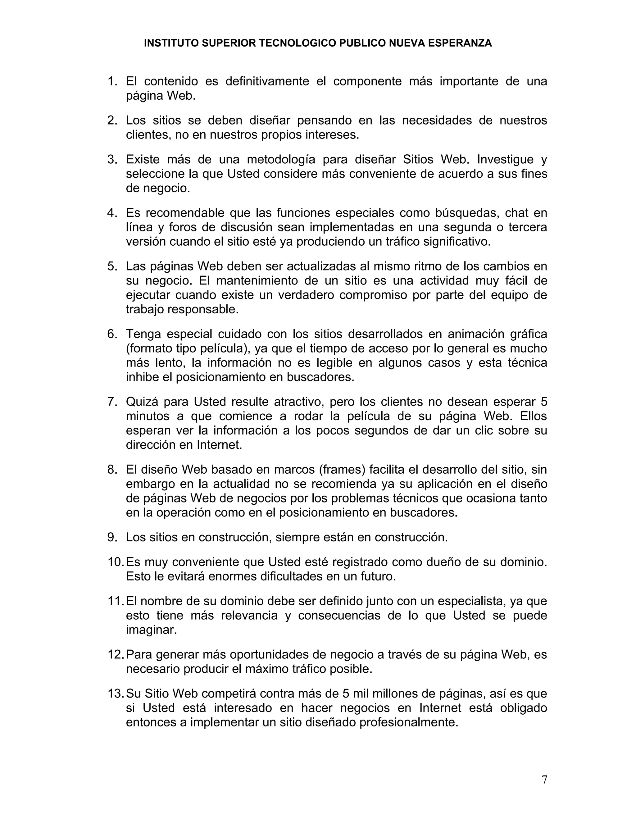 INSTITUTO SUPERIOR TECNOLOGICO PUBLICO NUEVA ESPERANZA


1. El contenido es definitivamente el componente más importante de una
   página Web.
2. Los sitios se deben diseñar pensando en las necesidades de nuestros
   clientes, no en nuestros propios intereses.
3. Existe más de una metodología para diseñar Sitios Web. Investigue y
   seleccione la que Usted considere más conveniente de acuerdo a sus fines
   de negocio.
4. Es recomendable que las funciones especiales como búsquedas, chat en
   línea y foros de discusión sean implementadas en una segunda o tercera
   versión cuando el sitio esté ya produciendo un tráfico significativo.
5. Las páginas Web deben ser actualizadas al mismo ritmo de los cambios en
   su negocio. El mantenimiento de un sitio es una actividad muy fácil de
   ejecutar cuando existe un verdadero compromiso por parte del equipo de
   trabajo responsable.
6. Tenga especial cuidado con los sitios desarrollados en animación gráfica
   (formato tipo película), ya que el tiempo de acceso por lo general es mucho
   más lento, la información no es legible en algunos casos y esta técnica
   inhibe el posicionamiento en buscadores.
7. Quizá para Usted resulte atractivo, pero los clientes no desean esperar 5
   minutos a que comience a rodar la película de su página Web. Ellos
   esperan ver la información a los pocos segundos de dar un clic sobre su
   dirección en Internet.
8. El diseño Web basado en marcos (frames) facilita el desarrollo del sitio, sin
   embargo en la actualidad no se recomienda ya su aplicación en el diseño
   de páginas Web de negocios por los problemas técnicos que ocasiona tanto
   en la operación como en el posicionamiento en buscadores.
9. Los sitios en construcción, siempre están en construcción.
10. Es muy conveniente que Usted esté registrado como dueño de su dominio.
    Esto le evitará enormes dificultades en un futuro.
11. El nombre de su dominio debe ser definido junto con un especialista, ya que
    esto tiene más relevancia y consecuencias de lo que Usted se puede
    imaginar.
12. Para generar más oportunidades de negocio a través de su página Web, es
    necesario producir el máximo tráfico posible.
13. Su Sitio Web competirá contra más de 5 mil millones de páginas, así es que
    si Usted está interesado en hacer negocios en Internet está obligado
    entonces a implementar un sitio diseñado profesionalmente.



                                                                              7
 