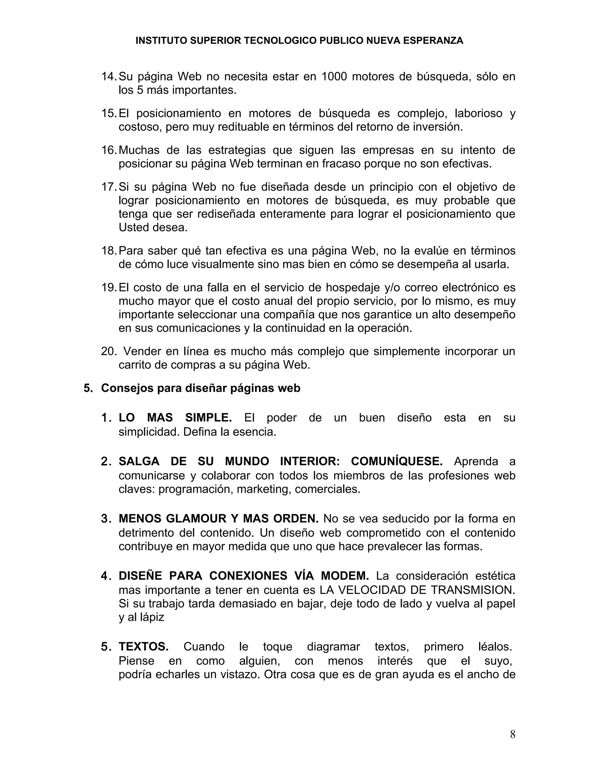 INSTITUTO SUPERIOR TECNOLOGICO PUBLICO NUEVA ESPERANZA


  14. Su página Web no necesita estar en 1000 motores de búsqueda, sólo en
      los 5 más importantes.
  15. El posicionamiento en motores de búsqueda es complejo, laborioso y
      costoso, pero muy redituable en términos del retorno de inversión.
  16. Muchas de las estrategias que siguen las empresas en su intento de
      posicionar su página Web terminan en fracaso porque no son efectivas.
  17. Si su página Web no fue diseñada desde un principio con el objetivo de
      lograr posicionamiento en motores de búsqueda, es muy probable que
      tenga que ser rediseñada enteramente para lograr el posicionamiento que
      Usted desea.
  18. Para saber qué tan efectiva es una página Web, no la evalúe en términos
      de cómo luce visualmente sino mas bien en cómo se desempeña al usarla.
  19. El costo de una falla en el servicio de hospedaje y/o correo electrónico es
      mucho mayor que el costo anual del propio servicio, por lo mismo, es muy
      importante seleccionar una compañía que nos garantice un alto desempeño
      en sus comunicaciones y la continuidad en la operación.
  20. Vender en línea es mucho más complejo que simplemente incorporar un
     carrito de compras a su página Web.
5. Consejos para diseñar páginas web

  1. LO MAS SIMPLE. El poder             de   un   buen   diseño   esta   en   su
     simplicidad. Defina la esencia.

  2. SALGA DE SU MUNDO INTERIOR: COMUNÍQUESE. Aprenda a
     comunicarse y colaborar con todos los miembros de las profesiones web
     claves: programación, marketing, comerciales.

  3. MENOS GLAMOUR Y MAS ORDEN. No se vea seducido por la forma en
     detrimento del contenido. Un diseño web comprometido con el contenido
     contribuye en mayor medida que uno que hace prevalecer las formas.

  4. DISEÑE PARA CONEXIONES VÍA MODEM. La consideración estética
     mas importante a tener en cuenta es LA VELOCIDAD DE TRANSMISION.
     Si su trabajo tarda demasiado en bajar, deje todo de lado y vuelva al papel
     y al lápiz

  5. TEXTOS. Cuando le toque diagramar textos, primero léalos.
     Piense en como alguien, con menos interés que el suyo,
     podría echarles un vistazo. Otra cosa que es de gran ayuda es el ancho de




                                                                                8
 