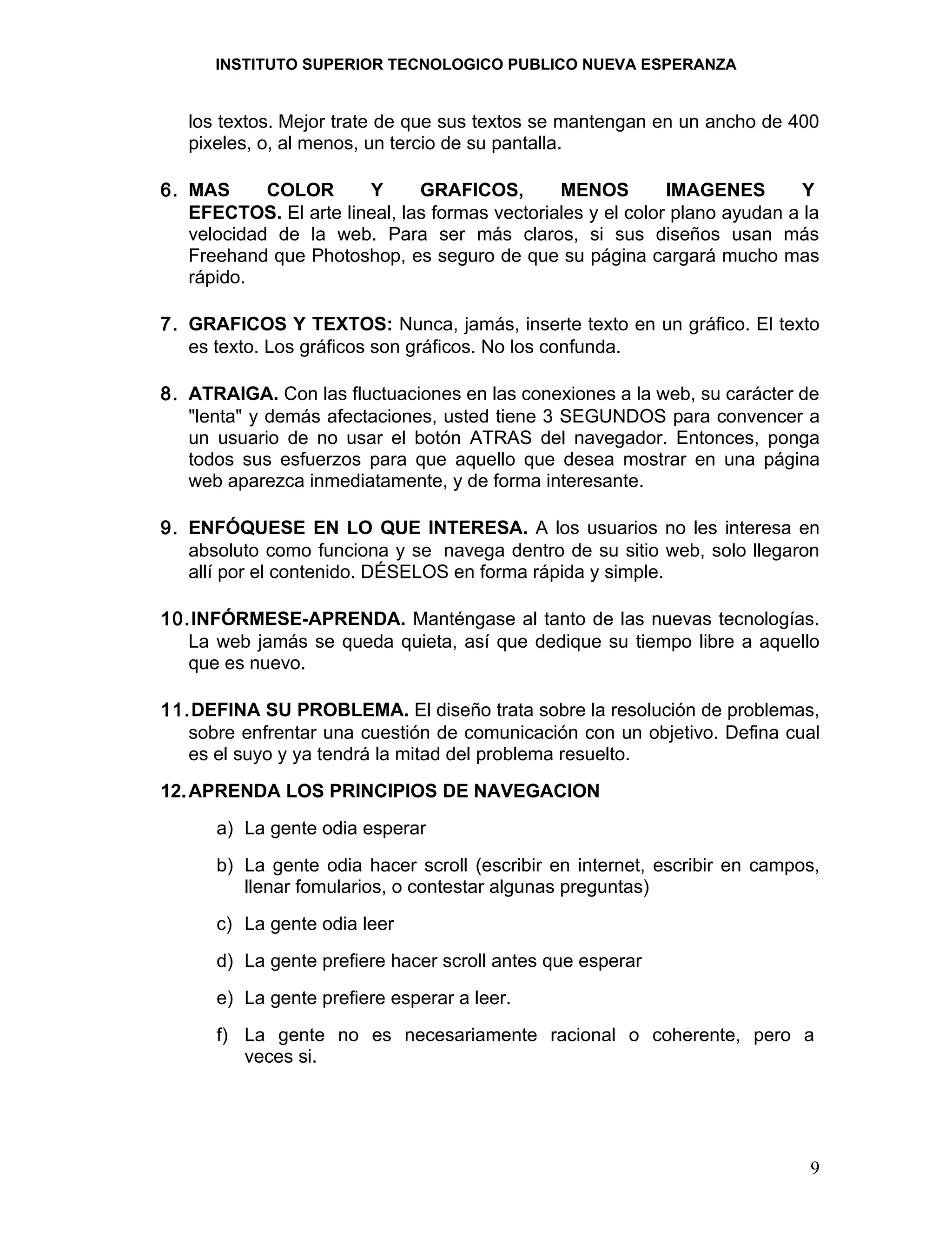 INSTITUTO SUPERIOR TECNOLOGICO PUBLICO NUEVA ESPERANZA


   los textos. Mejor trate de que sus textos se mantengan en un ancho de 400
   pixeles, o, al menos, un tercio de su pantalla.

6. MAS      COLOR      Y      GRAFICOS,        MENOS         IMAGENES        Y
   EFECTOS. El arte lineal, las formas vectoriales y el color plano ayudan a la
   velocidad de la web. Para ser más claros, si sus diseños usan más
   Freehand que Photoshop, es seguro de que su página cargará mucho mas
   rápido.

7. GRAFICOS Y TEXTOS: Nunca, jamás, inserte texto en un gráfico. El texto
   es texto. Los gráficos son gráficos. No los confunda.

8. ATRAIGA. Con las fluctuaciones en las conexiones a la web, su carácter de
   "lenta" y demás afectaciones, usted tiene 3 SEGUNDOS para convencer a
   un usuario de no usar el botón ATRAS del navegador. Entonces, ponga
   todos sus esfuerzos para que aquello que desea mostrar en una página
   web aparezca inmediatamente, y de forma interesante.

9. ENFÓQUESE EN LO QUE INTERESA. A los usuarios no les interesa en
   absoluto como funciona y se navega dentro de su sitio web, solo llegaron
   allí por el contenido. DÉSELOS en forma rápida y simple.

10.INFÓRMESE-APRENDA. Manténgase al tanto de las nuevas tecnologías.
   La web jamás se queda quieta, así que dedique su tiempo libre a aquello
   que es nuevo.

11.DEFINA SU PROBLEMA. El diseño trata sobre la resolución de problemas,
   sobre enfrentar una cuestión de comunicación con un objetivo. Defina cual
   es el suyo y ya tendrá la mitad del problema resuelto.
12. APRENDA LOS PRINCIPIOS DE NAVEGACION
      a) La gente odia esperar
      b) La gente odia hacer scroll (escribir en internet, escribir en campos,
         llenar fomularios, o contestar algunas preguntas)
      c) La gente odia leer
      d) La gente prefiere hacer scroll antes que esperar
      e) La gente prefiere esperar a leer.
      f) La gente no es necesariamente racional o coherente, pero a
         veces si.




                                                                             9
 