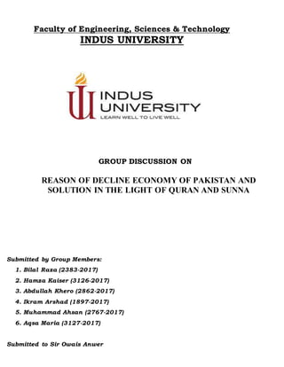 Faculty of Engineering, Sciences & Technology
INDUS UNIVERSITY
GROUP DISCUSSION ON
REASON OF DECLINE ECONOMY OF PAKISTAN AND
SOLUTION IN THE LIGHT OF QURAN AND SUNNA
Submitted by Group Members:
1. Bilal Raza (2383-2017)
2. Hamza Kaiser (3126-2017)
3. Abdullah Khero (2862-2017)
4. Ikram Arshad (1897-2017)
5. Muhammad Ahsan (2767-2017)
6. Aqsa Maria (3127-2017)
Submitted to Sir Owais Anwer
 