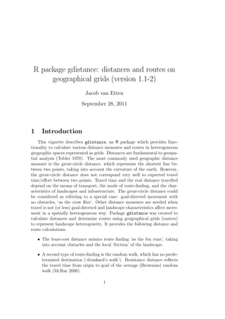 R package gdistance: distances and routes on
geographical grids (version 1.1-2)
Jacob van Etten
September 28, 2011
1 Introduction
This vignette describes gdistance, an R package which provides func-
tionality to calculate various distance measures and routes in heterogeneous
geographic spaces represented as grids. Distances are fundamental to geospa-
tial analysis (Tobler 1970). The most commonly used geographic distance
measure is the great-circle distance, which represents the shortest line be-
tween two points, taking into account the curvature of the earth. However,
the great-circle distance does not correspond very well to expected travel
time/eﬀort between two points. Travel time and the real distance travelled
depend on the means of transport, the mode of route-ﬁnding, and the char-
acteristics of landscapes and infrastructure. The great-circle distance could
be considered as referring to a special case: goal-directed movement with
no obstacles, ‘as the crow ﬂies’. Other distance measures are needed when
travel is not (or less) goal-directed and landscape characteristics aﬀect move-
ment in a spatially heterogeneous way. Package gdistance was created to
calculate distances and determine routes using geographical grids (rasters)
to represent landscape heterogeneity. It provides the following distance and
route calculations.
• The least-cost distance mimics route ﬁnding ‘as the fox runs’, taking
into account obstacles and the local ‘friction’ of the landscape.
• A second type of route-ﬁnding is the random walk, which has no prede-
termined destination (‘drunkard’s walk’). Resistance distance reﬂects
the travel time from origin to goal of the average (Brownian) random
walk (McRae 2006).
1
 