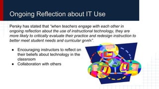 Ongoing Reflection about IT Use
Persky has stated that “when teachers engage with each other in
ongoing reflection about the use of instructional technology, they are
more likely to critically evaluate their practice and redesign instruction to
better meet student needs and curricular goals”.
● Encouraging instructors to reflect on
their beliefs about technology in the
classroom
● Collaboration with others
 