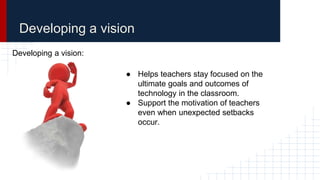 Developing a vision
Developing a vision:
● Helps teachers stay focused on the
ultimate goals and outcomes of
technology in the classroom.
● Support the motivation of teachers
even when unexpected setbacks
occur.
 