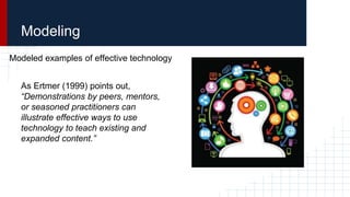 Modeled examples of effective technology
As Ertmer (1999) points out,
“Demonstrations by peers, mentors,
or seasoned practitioners can
illustrate effective ways to use
technology to teach existing and
expanded content.”
Modeling
 