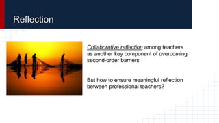 Reflection
Collaborative reflection among teachers
as another key component of overcoming
second-order barriers
But how to ensure meaningful reflection
between professional teachers?
 