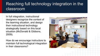 Reaching full technology integration in the
classroom
In full integration, instructional
designers recognize the context of
the learning situation, and design
their instructional technology
strategically based on this local
situation (McDonald & Gibbons,
2009).
How do we encourage instructors to
maintain full technological integration
in their classrooms?
 