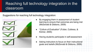 Reaching full technology integration in the
classroom
Suggestions for reaching full technology integration:
● By engaging them in assessment of student
learning to ensure that outcomes are being met
(McDonald & Gibbons, 2009)
● “Culture of Evaluation” (Fullan, Cuttress, &
Kilcher, 2005)
● Having students participate in self-assessment
● Asking instructors to focus on their instructional
goals and beliefs (McDonald & Gibbons, 2009)
 