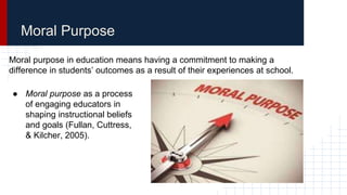 ● Moral purpose as a process
of engaging educators in
shaping instructional beliefs
and goals (Fullan, Cuttress,
& Kilcher, 2005).
Moral Purpose
Moral purpose in education means having a commitment to making a
difference in students’ outcomes as a result of their experiences at school.
 