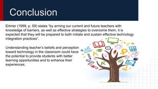 Conclusion
Ertmer (1999, p. 59) states “by arming our current and future teachers with
knowledge of barriers, as well as effective strategies to overcome them, it is
expected that they will be prepared to both initiate and sustain effective technology
integration practices”.
Understanding teacher’s beliefs and perception
toward technology in the classroom could have
the potential to provide students with better
learning opportunities and to enhance their
experiences.
 