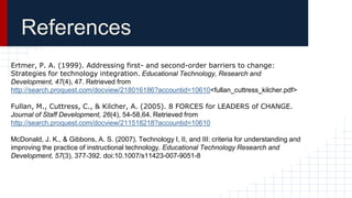 References
Ertmer, P. A. (1999). Addressing first- and second-order barriers to change:
Strategies for technology integration. Educational Technology, Research and
Development, 47(4), 47. Retrieved from
http://search.proquest.com/docview/218016186?accountid=10610<fullan_cuttress_kilcher.pdf>
Fullan, M., Cuttress, C., & Kilcher, A. (2005). 8 FORCES for LEADERS of CHANGE.
Journal of Staff Development, 26(4), 54-58,64. Retrieved from
http://search.proquest.com/docview/211518218?accountid=10610
McDonald, J. K., & Gibbons, A. S. (2007). Technology I, II, and III: criteria for understanding and
improving the practice of instructional technology. Educational Technology Research and
Development, 57(3), 377-392. doi:10.1007/s11423-007-9051-8
 