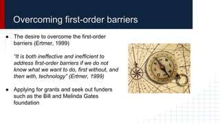 Overcoming first-order barriers
● The desire to overcome the first-order
barriers (Ertmer, 1999)
“It is both ineffective and inefficient to
address first-order barriers if we do not
know what we want to do, first without, and
then with, technology” (Ertmer, 1999)
● Applying for grants and seek out funders
such as the Bill and Melinda Gates
foundation
 