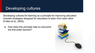 Developing cultures
Developing cultures for learning as a principle for improving education
includes strategies designed for educators to learn from each other
(Fullan et al., 2005).
● How does this principle help to overcome
the first-order barriers?
 