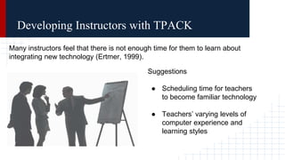 Many instructors feel that there is not enough time for them to learn about
integrating new technology (Ertmer, 1999).
Suggestions
● Scheduling time for teachers
to become familiar technology
● Teachers’ varying levels of
computer experience and
learning styles
Developing Instructors with TPACK
 