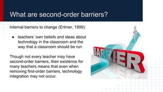 What are second-order barriers?
Internal barriers to change (Ertmer, 1999):
● teachers’ own beliefs and ideas about
technology in the classroom and the
way that a classroom should be run
Though not every teacher may have
second-order barriers, their existence for
many teachers means that even when
removing first-order barriers, technology
integration may not occur.
 