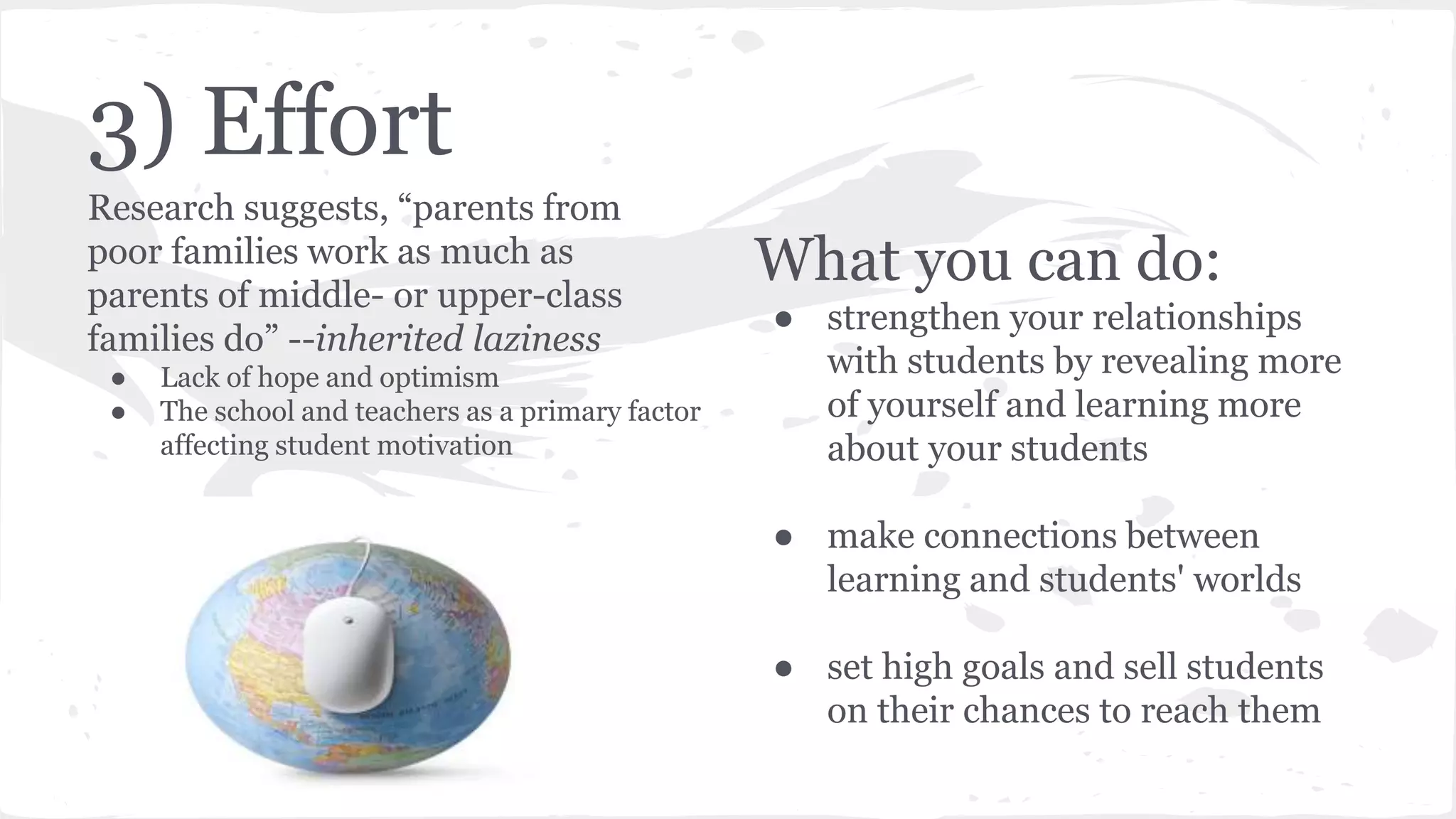 3) Effort
Research suggests, “parents from
poor families work as much as
parents of middle- or upper-class
families do” --inherited laziness
● Lack of hope and optimism
● The school and teachers as a primary factor
affecting student motivation
What you can do:
● strengthen your relationships
with students by revealing more
of yourself and learning more
about your students
● make connections between
learning and students' worlds
● set high goals and sell students
on their chances to reach them
 