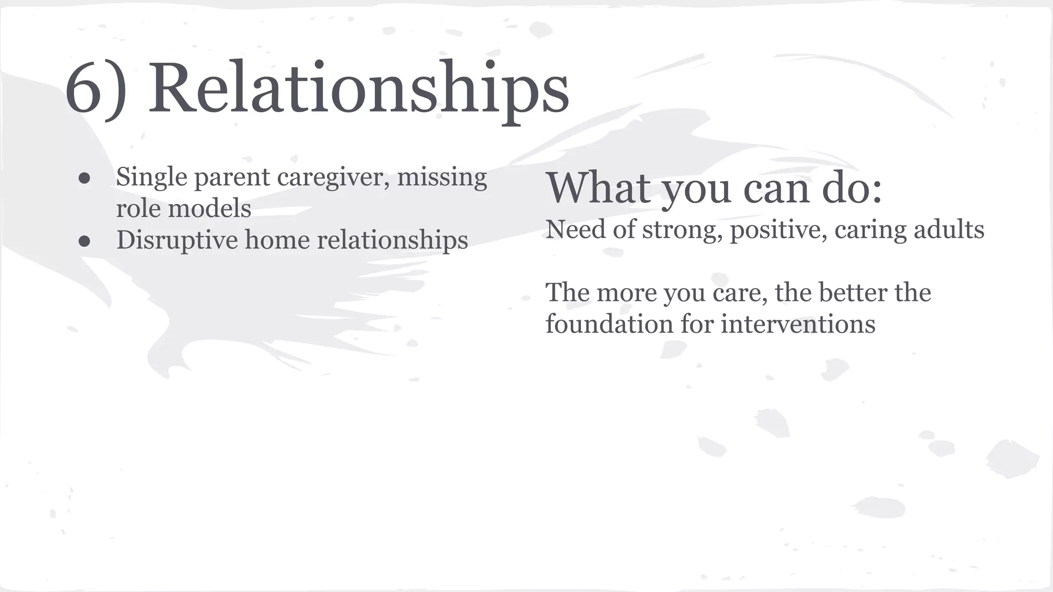 6) Relationships
● Single parent caregiver, missing
role models
● Disruptive home relationships
What you can do:
Need of strong, positive, caring adults
The more you care, the better the
foundation for interventions
 
