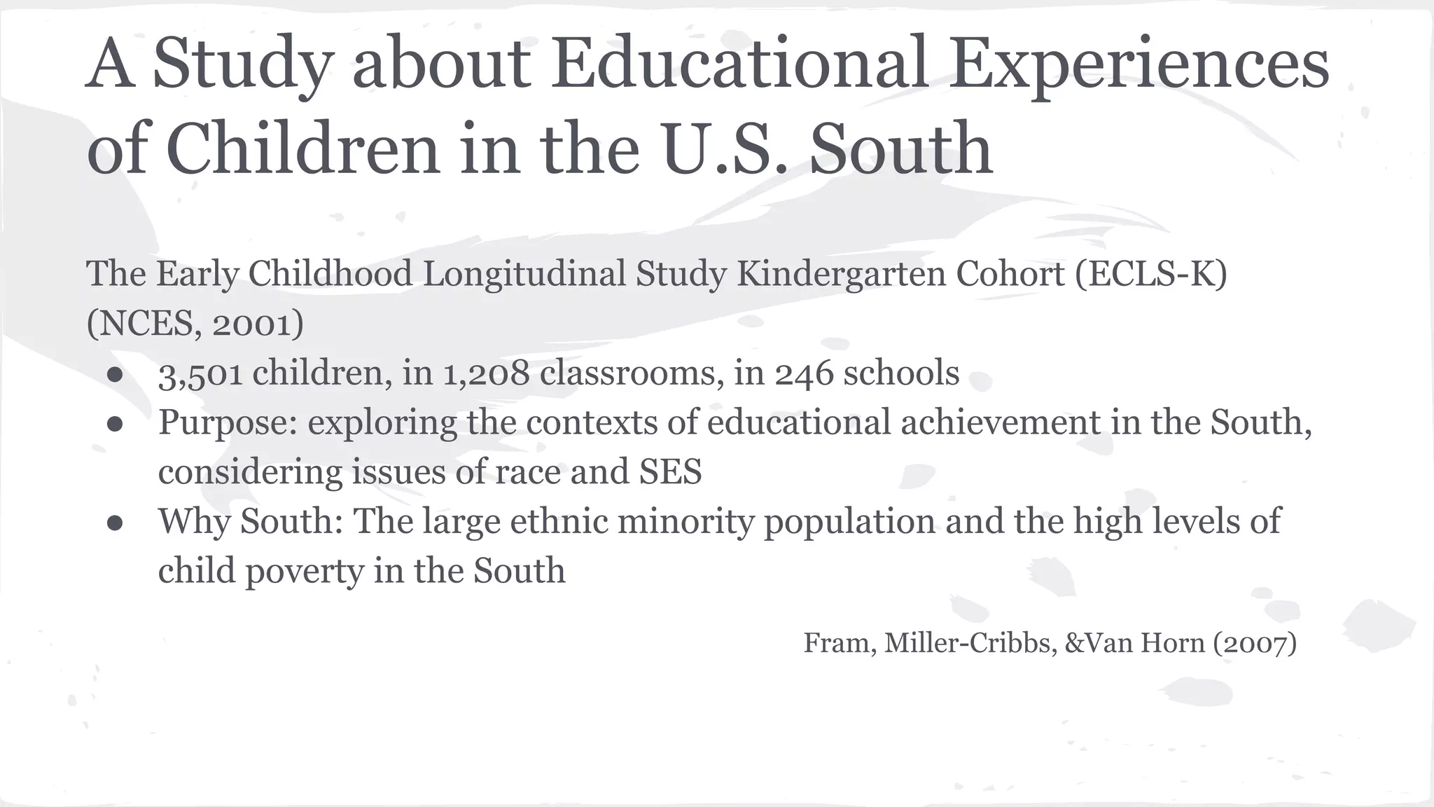 A Study about Educational Experiences
of Children in the U.S. South
The Early Childhood Longitudinal Study Kindergarten Cohort (ECLS-K)
(NCES, 2001)
● 3,501 children, in 1,208 classrooms, in 246 schools
● Purpose: exploring the contexts of educational achievement in the South,
considering issues of race and SES
● Why South: The large ethnic minority population and the high levels of
child poverty in the South
Fram, Miller-Cribbs, &Van Horn (2007)
 
