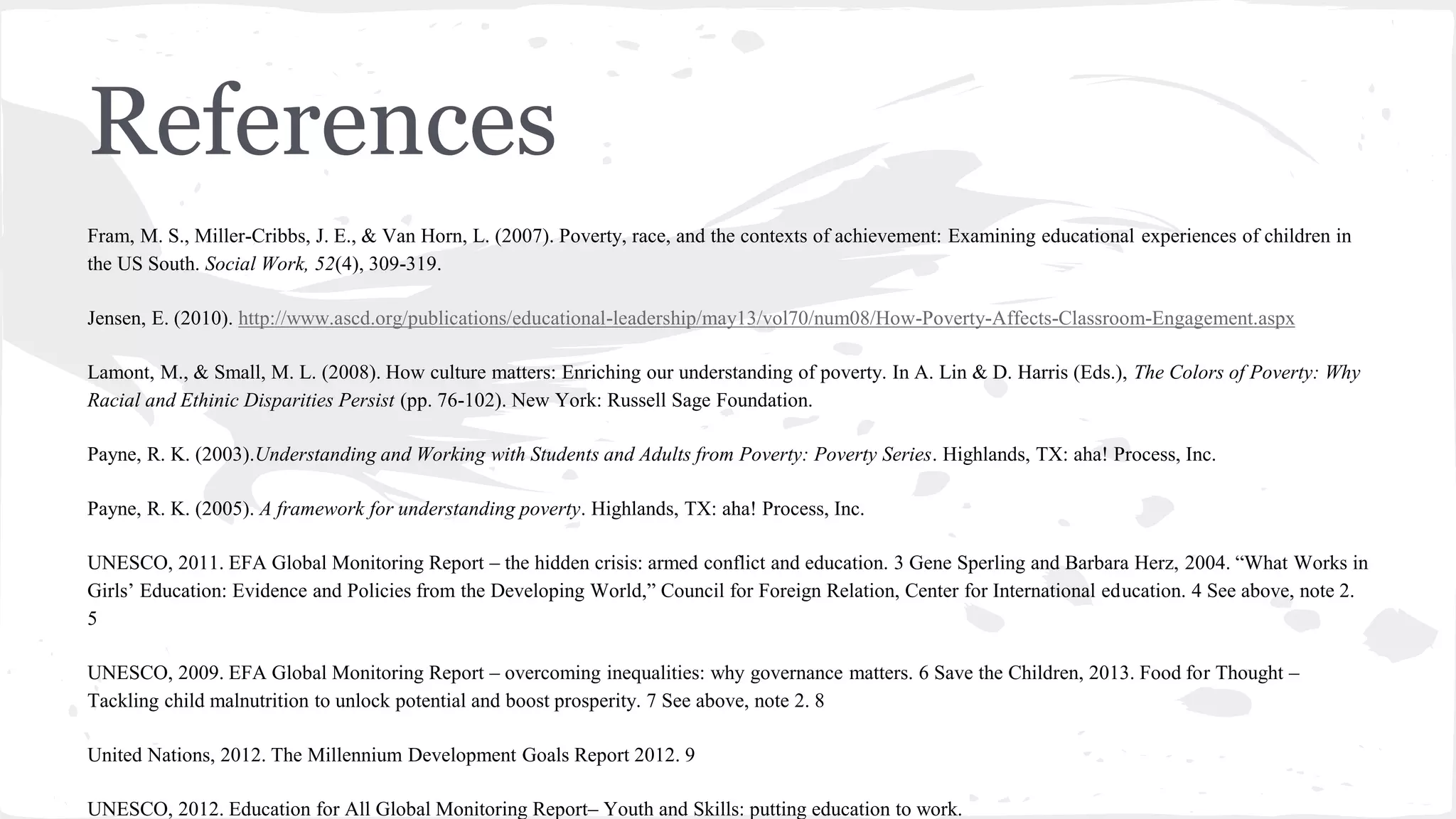 References
Fram, M. S., Miller-Cribbs, J. E., & Van Horn, L. (2007). Poverty, race, and the contexts of achievement: Examining educational experiences of children in
the US South. Social Work, 52(4), 309-319.
Jensen, E. (2010). http://www.ascd.org/publications/educational-leadership/may13/vol70/num08/How-Poverty-Affects-Classroom-Engagement.aspx
Lamont, M., & Small, M. L. (2008). How culture matters: Enriching our understanding of poverty. In A. Lin & D. Harris (Eds.), The Colors of Poverty: Why
Racial and Ethinic Disparities Persist (pp. 76-102). New York: Russell Sage Foundation.
Payne, R. K. (2003).Understanding and Working with Students and Adults from Poverty: Poverty Series. Highlands, TX: aha! Process, Inc.
Payne, R. K. (2005). A framework for understanding poverty. Highlands, TX: aha! Process, Inc.
UNESCO, 2011. EFA Global Monitoring Report – the hidden crisis: armed conflict and education. 3 Gene Sperling and Barbara Herz, 2004. “What Works in
Girls’ Education: Evidence and Policies from the Developing World,” Council for Foreign Relation, Center for International education. 4 See above, note 2.
5
UNESCO, 2009. EFA Global Monitoring Report – overcoming inequalities: why governance matters. 6 Save the Children, 2013. Food for Thought –
Tackling child malnutrition to unlock potential and boost prosperity. 7 See above, note 2. 8
United Nations, 2012. The Millennium Development Goals Report 2012. 9
UNESCO, 2012. Education for All Global Monitoring Report– Youth and Skills: putting education to work.
 