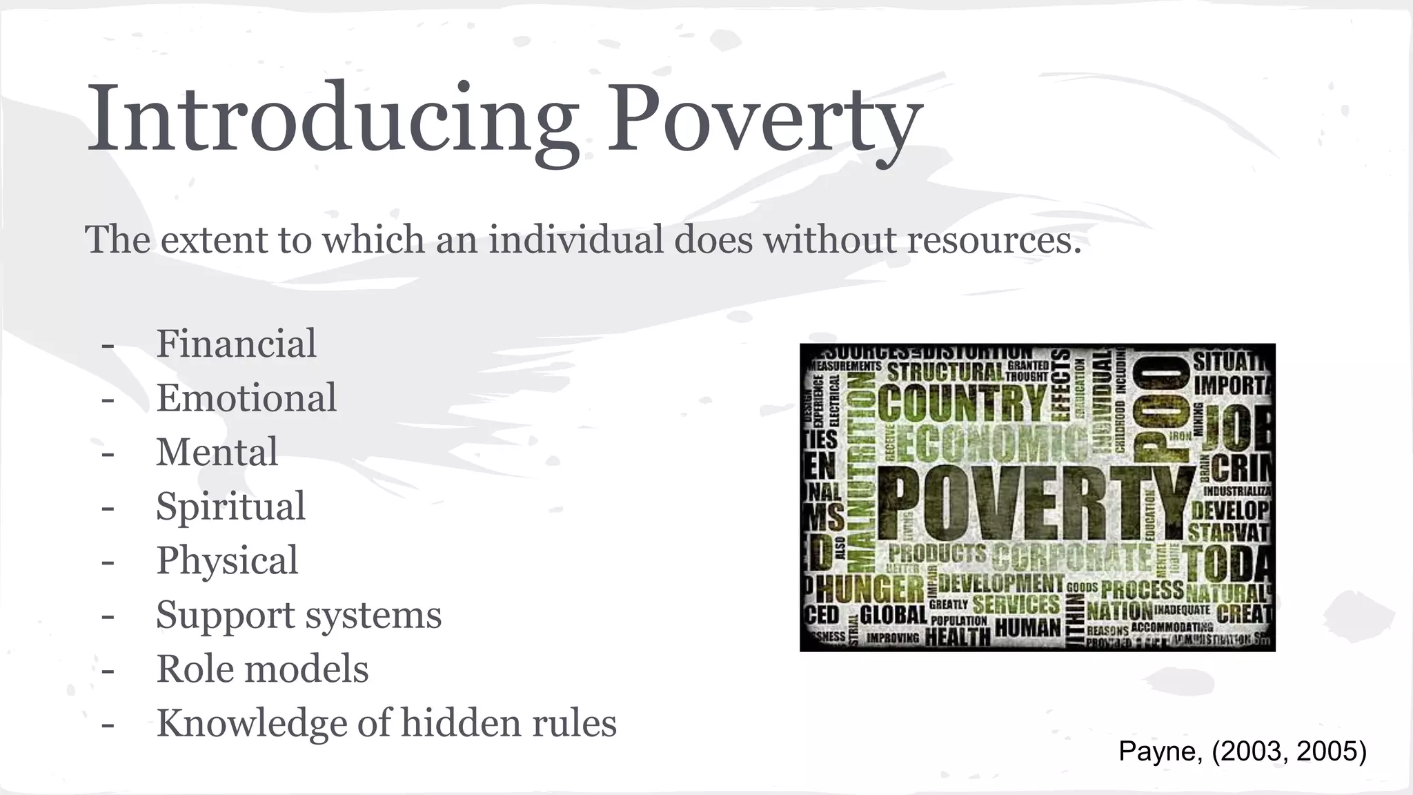 Introducing Poverty
The extent to which an individual does without resources.
- Financial
- Emotional
- Mental
- Spiritual
- Physical
- Support systems
- Role models
- Knowledge of hidden rules
Payne, (2003, 2005)
 