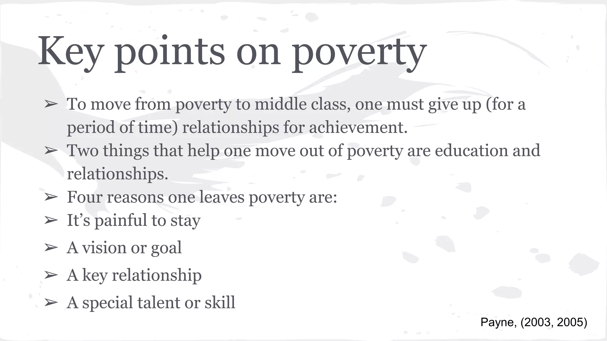 Key points on poverty
➢ To move from poverty to middle class, one must give up (for a
period of time) relationships for achievement.
➢ Two things that help one move out of poverty are education and
relationships.
➢ Four reasons one leaves poverty are:
➢ It’s painful to stay
➢ A vision or goal
➢ A key relationship
➢ A special talent or skill
Payne, (2003, 2005)
 