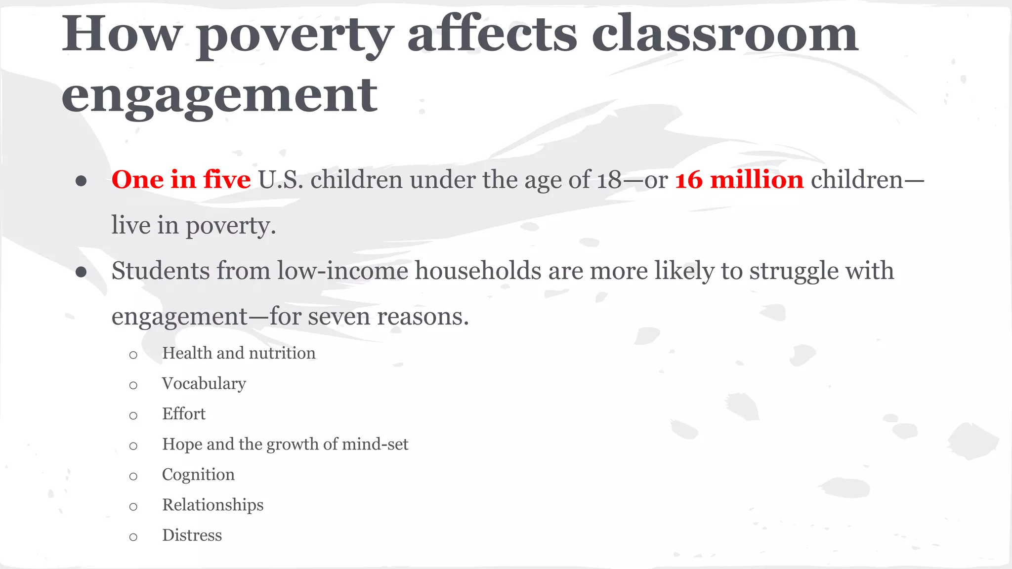 How poverty affects classroom
engagement
● One in five U.S. children under the age of 18—or 16 million children—
live in poverty.
● Students from low-income households are more likely to struggle with
engagement—for seven reasons.
o Health and nutrition
o Vocabulary
o Effort
o Hope and the growth of mind-set
o Cognition
o Relationships
o Distress
 