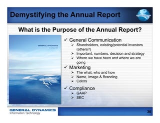Demystifying the Annual Report

  What is the Purpose of the Annual Report?
                                      ü  General Communication
        GENERAL DYNAMICS                 Ø  Shareholders, existing/potential investors
                                             (others?)
                 Annual Report 2011




                                         Ø  Important, numbers, decision and strategy
                                         Ø  Where we have been and where we are
                                             going
                                      ü  Marketing
                                         Ø  The what, who and how
                                         Ø  Name, Image & Branding
                                         Ø  Colors

                                      ü  Compliance
                                         Ø  GAAP
                                         Ø  SEC


                                                                                          36
 