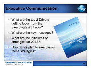 Executive Communication

 •  What are the top 2 Drivers
    getting focus from the
    Executives right now?
 •  What are the key messages?
 •  What are the initiatives or
    strategies for 2012?
 •  How do we plan to execute on
    those strategies?


                                   48
 