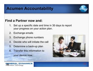 Acumen Accountability

Find a Partner now and:
     1.  Set up a specific date and time in 30 days to report
         your progress on your action plan.
     2.  Exchange emails
     3.  Exchange phone numbers
     4.  Decide who will initiate the call
     5.  Determine a back-up plan
     6.  Transfer this information to
        your device now.


53                                                              53
 