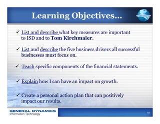 Learning Objectives…
ü  List and describe what key measures are important
    to ISD and to Tom Kirchmaier.

ü  List and describe the five business drivers all successful
    businesses must focus on.

ü  Teach specific components of the financial statements.


ü  Explain how I can have an impact on growth.

ü  Create a personal action plan that can positively
    impact our results.

                                                                 133
 