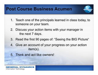 Post Course Business Acumen

 1.  Teach one of the principals learned in class today, to
     someone on your team.
 2.  Discuss your action items with your manager in
       the next 7 days.
 3.  Read the first 90 pages of: “Seeing the BIG Picture“
 4.  Give an account of your progress on your action
             item(s).
 5.  Think and act like owners!
 