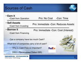 Sources of Cash
•  Earn it
    • Cash from Operation          Pro: No Cost   -Con: Time
•  Sell Assets
                            Pro: Immediate -Con: Reduces Assets
    • Cash from Investing
•  Borrow it                 Pro: Immediate -Con: Cost (Interest)
    • Cash from Financing


    Can a company have too much Cash?

 What kind of companies carry a lot of cash?

       Why is Cash Flow so important?

       DSO = Receivables/(Sales÷365)

                                                                    9
 