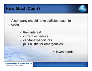 How Much Cash?

  A company should have sufficient cash to
  cover…

       •    their interest
       •    current expenses
       •    capital expenditures
       •    plus a little for emergencies

                                 ~ Investopedia


                                                  9
 