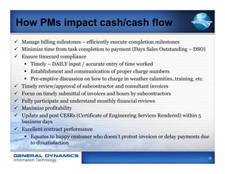 How PMs impact cash/cash flow
ü  Manage billing milestones – efficiently execute completion milestones
ü  Minimize time from task completion to payment (Days Sales Outstanding – DSO)
ü  Ensure timecard compliance
     §  Timely – DAILY input / accurate entry of time worked
     §  Establishment and communication of proper charge numbers
     §  Pre-emptive discussion on how to charge in weather calamities, training, etc.
ü  Timely review/approval of subcontractor and consultant invoices
ü  Focus on timely submittal of invoices and hours by subcontractors
ü  Fully participate and understand monthly financial reviews
ü  Maximize profitability
ü  Update and post CESRs (Certificate of Engineering Services Rendered) within 5
    business days
ü  Excellent contract performance
     §  Equates to happy customer who doesn’t protest invoices or delay payments due
         to dissatisfaction

                                                                                     22
 