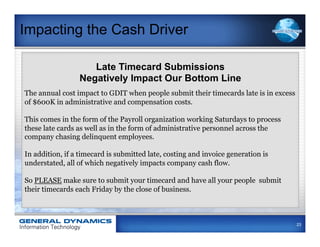 Impacting the Cash Driver

                    Late Timecard Submissions
                 Negatively Impact Our Bottom Line
The annual cost impact to GDIT when people submit their timecards late is in excess
of $600K in administrative and compensation costs.

This comes in the form of the Payroll organization working Saturdays to process
these late cards as well as in the form of administrative personnel across the
company chasing delinquent employees.

In addition, if a timecard is submitted late, costing and invoice generation is
understated, all of which negatively impacts company cash flow.

So PLEASE make sure to submit your timecard and have all your people submit
their timecards each Friday by the close of business.



                                                                                      23
 